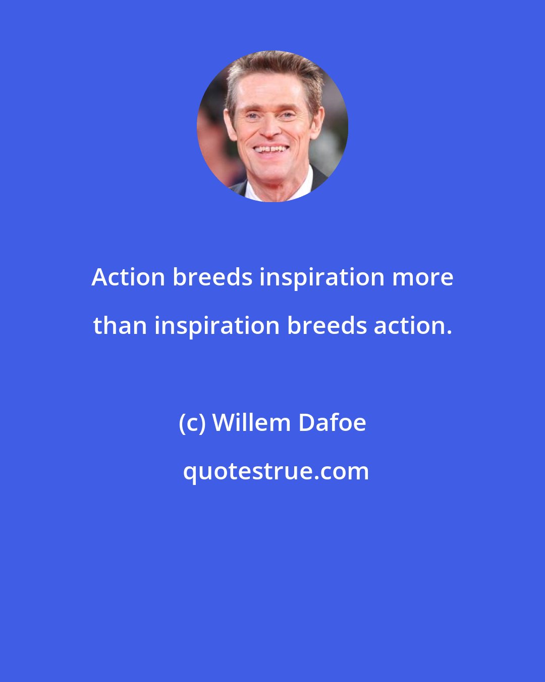 Willem Dafoe: Action breeds inspiration more than inspiration breeds action.