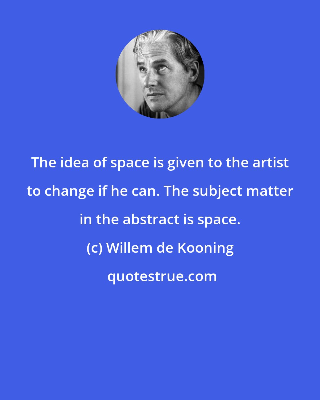 Willem de Kooning: The idea of space is given to the artist to change if he can. The subject matter in the abstract is space.