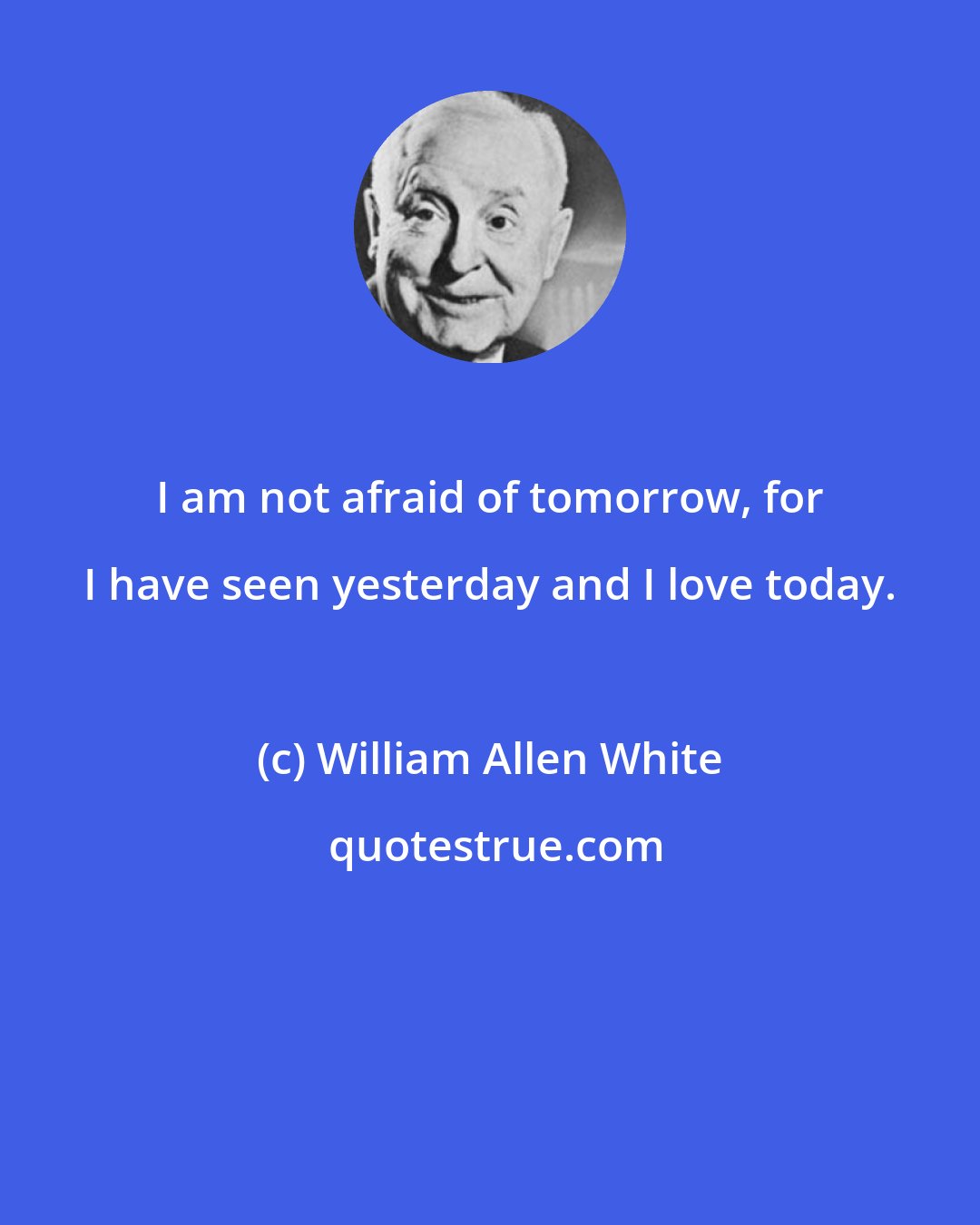 William Allen White: I am not afraid of tomorrow, for I have seen yesterday and I love today.