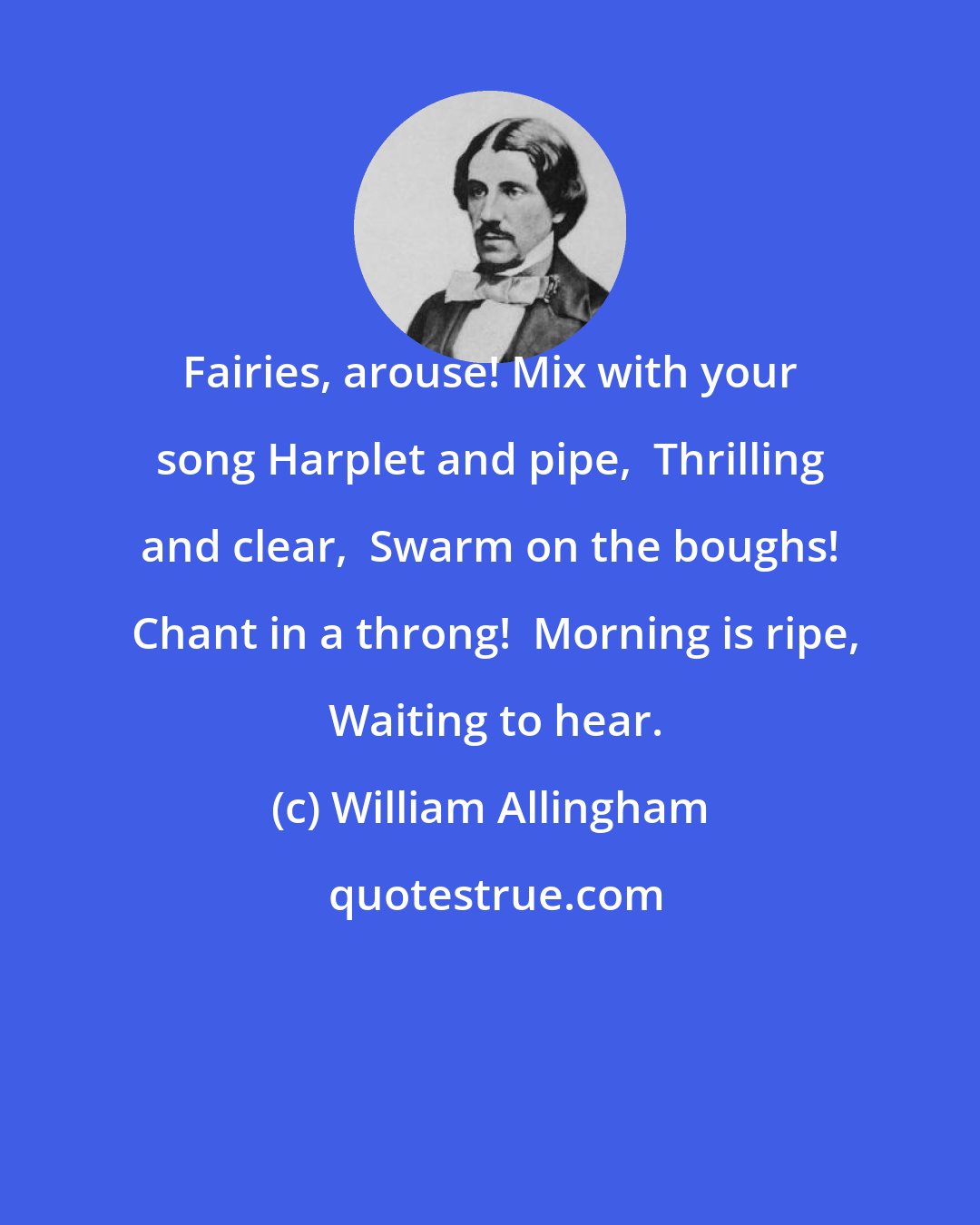 William Allingham: Fairies, arouse! Mix with your song Harplet and pipe,  Thrilling and clear,  Swarm on the boughs!  Chant in a throng!  Morning is ripe,  Waiting to hear.