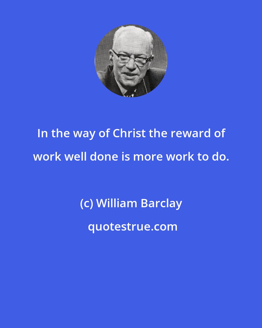 William Barclay: In the way of Christ the reward of work well done is more work to do.