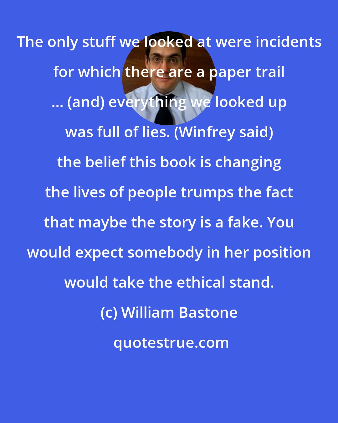 William Bastone: The only stuff we looked at were incidents for which there are a paper trail ... (and) everything we looked up was full of lies. (Winfrey said) the belief this book is changing the lives of people trumps the fact that maybe the story is a fake. You would expect somebody in her position would take the ethical stand.