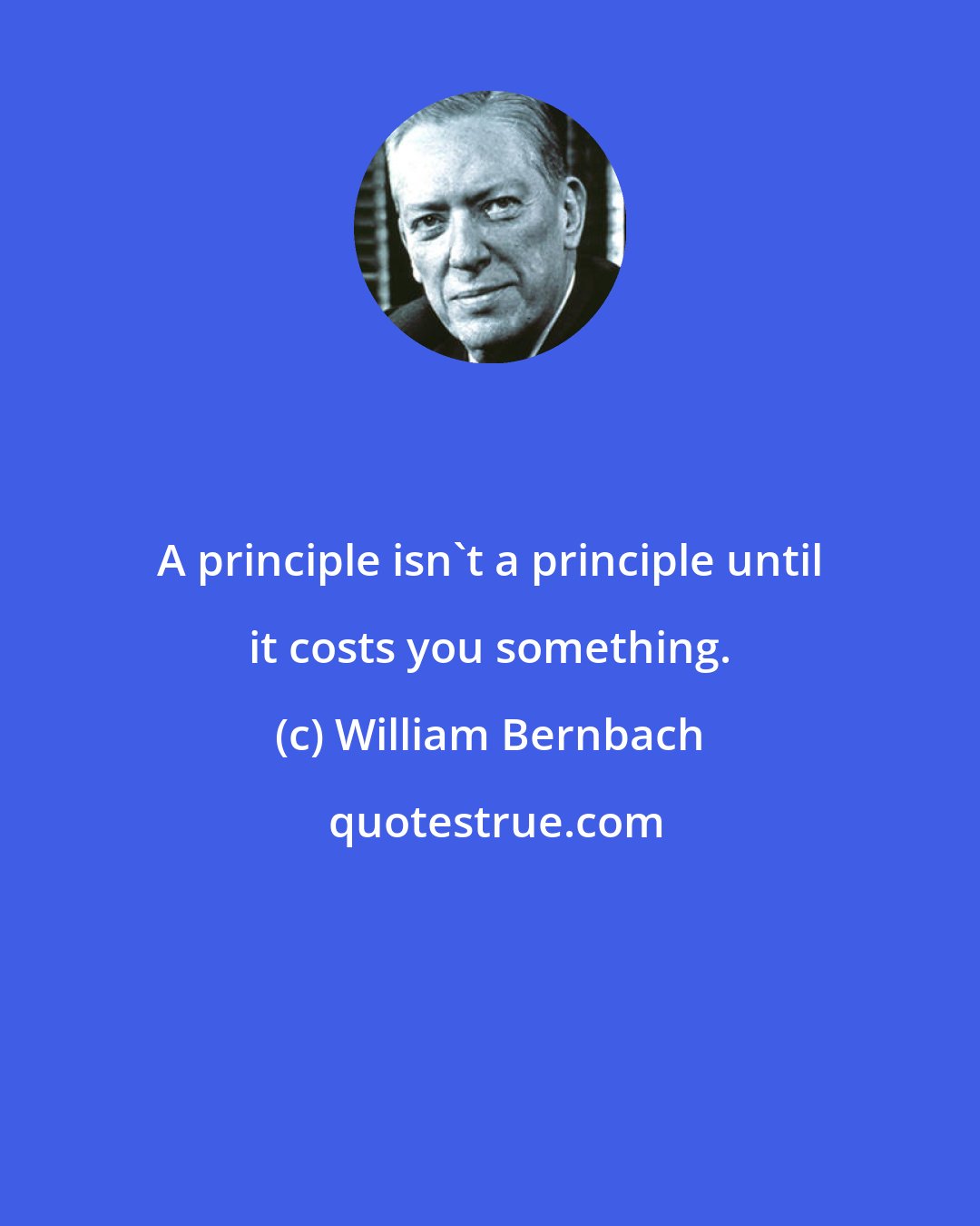 William Bernbach: A principle isn't a principle until it costs you something.