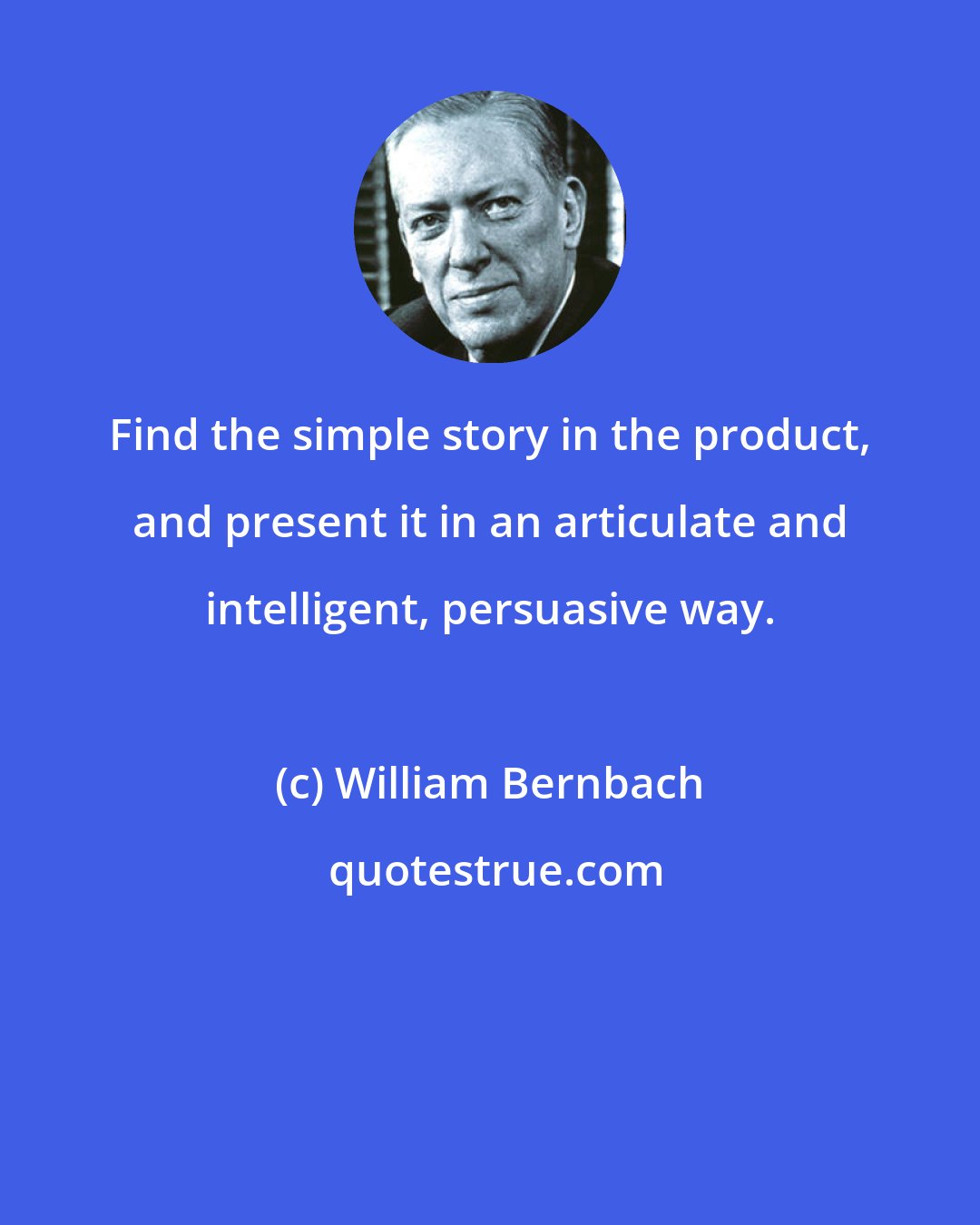 William Bernbach: Find the simple story in the product, and present it in an articulate and intelligent, persuasive way.