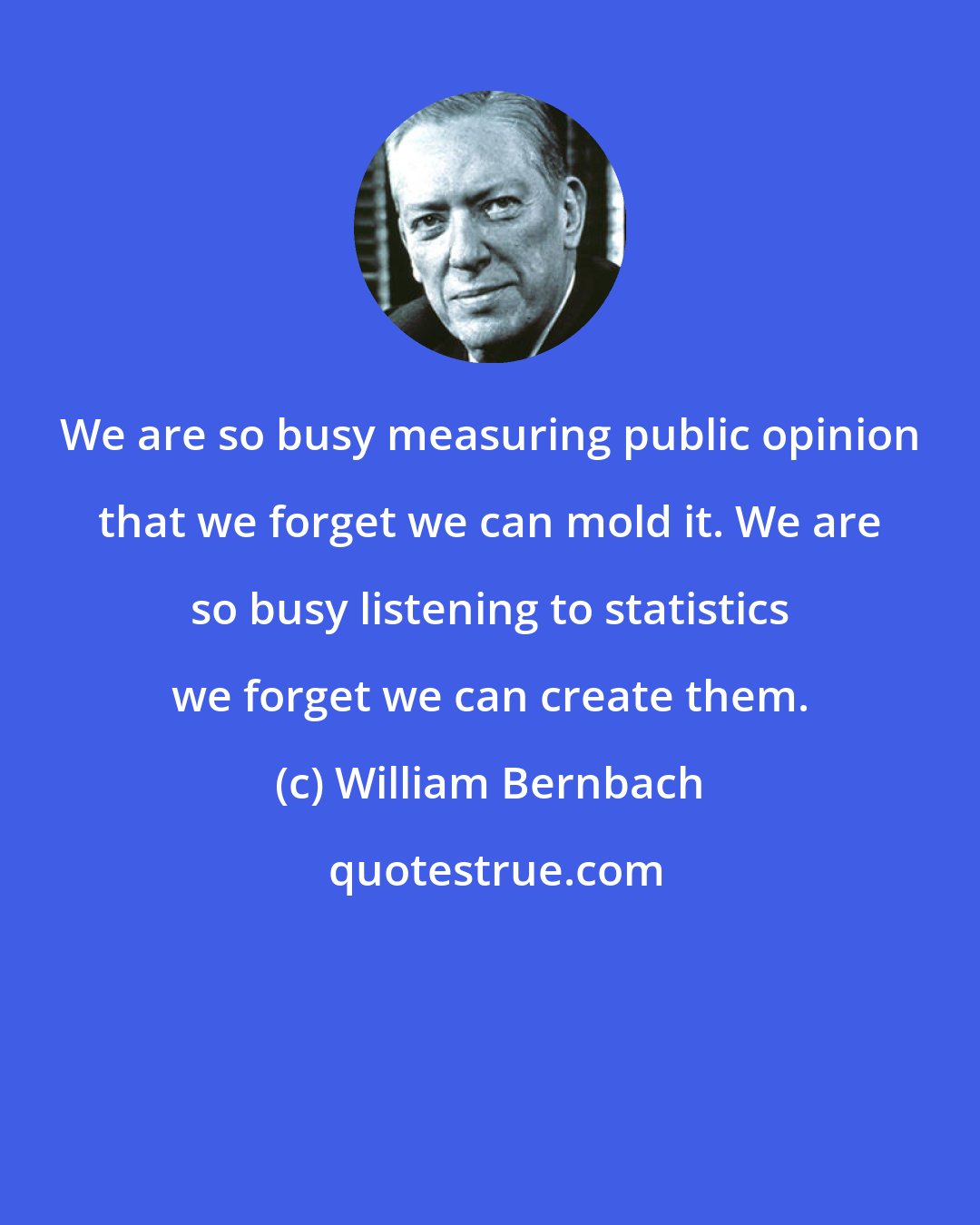 William Bernbach: We are so busy measuring public opinion that we forget we can mold it. We are so busy listening to statistics we forget we can create them.