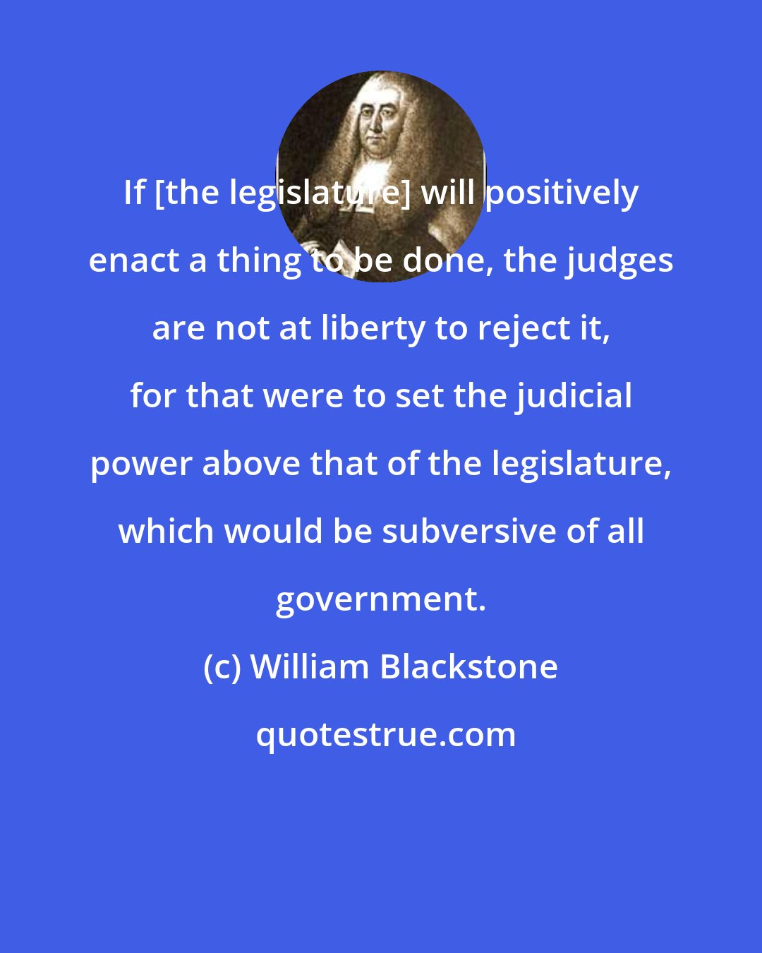 William Blackstone: If [the legislature] will positively enact a thing to be done, the judges are not at liberty to reject it, for that were to set the judicial power above that of the legislature, which would be subversive of all government.