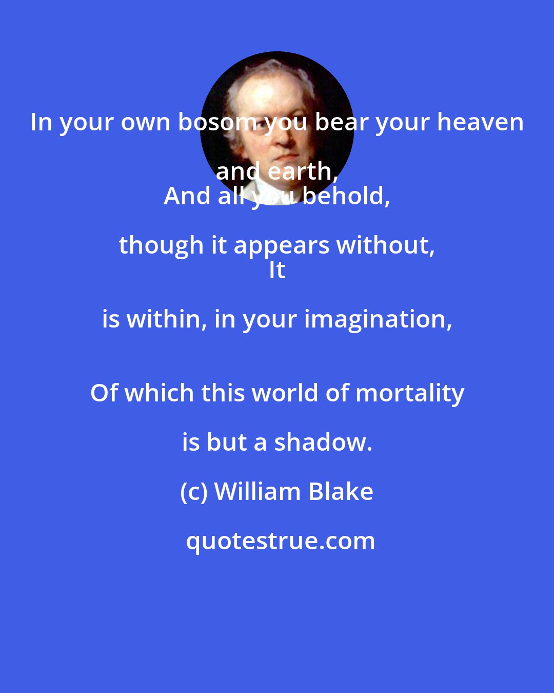 William Blake: In your own bosom you bear your heaven and earth, 
 And all you behold, though it appears without, 
 It is within, in your imagination, 
 Of which this world of mortality is but a shadow.
