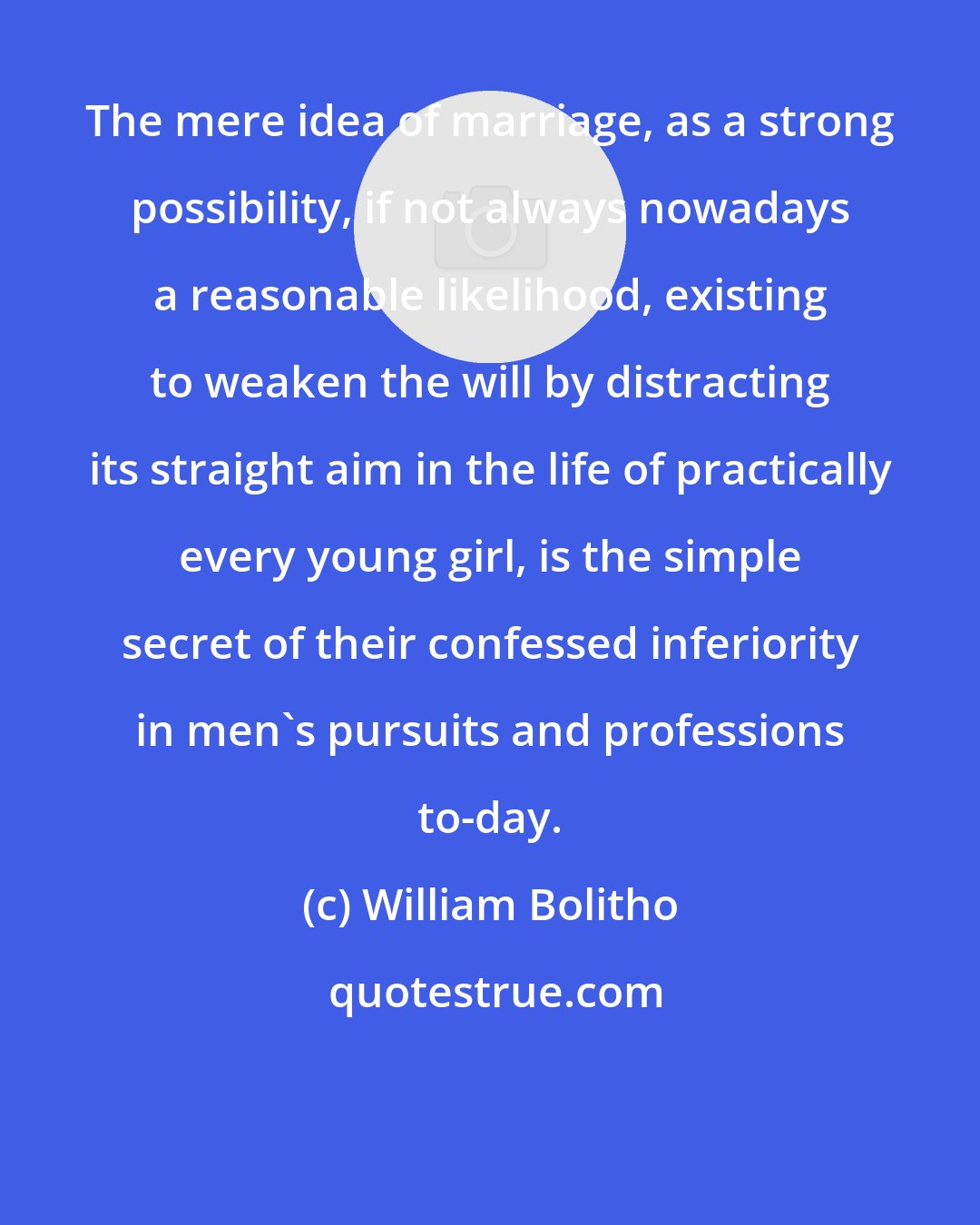 William Bolitho: The mere idea of marriage, as a strong possibility, if not always nowadays a reasonable likelihood, existing to weaken the will by distracting its straight aim in the life of practically every young girl, is the simple secret of their confessed inferiority in men's pursuits and professions to-day.
