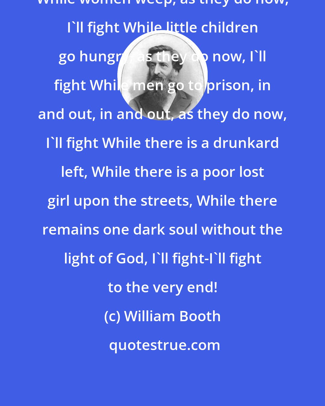 William Booth: While women weep, as they do now, I'll fight While little children go hungry, as they do now, I'll fight While men go to prison, in and out, in and out, as they do now, I'll fight While there is a drunkard left, While there is a poor lost girl upon the streets, While there remains one dark soul without the light of God, I'll fight-I'll fight to the very end!