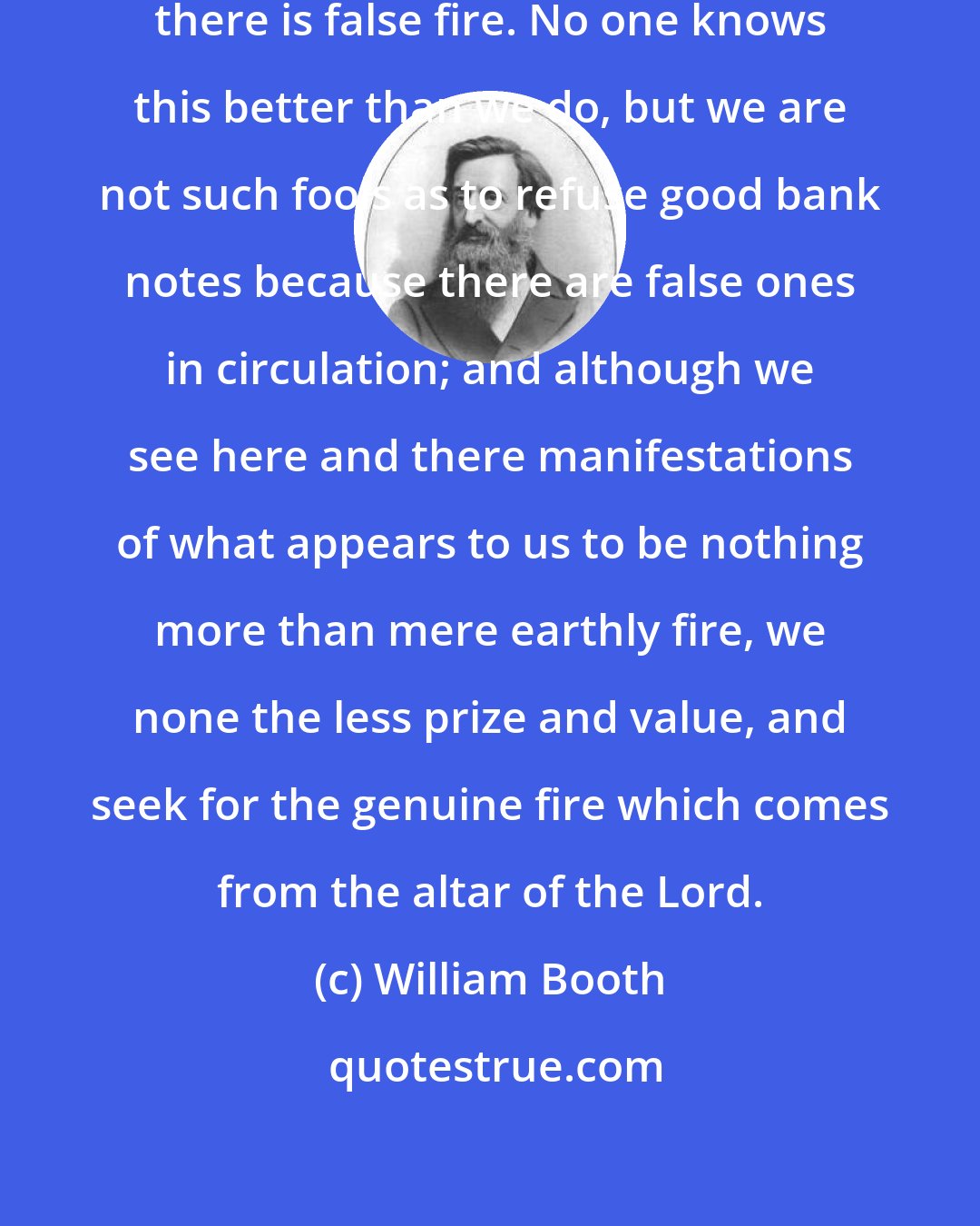William Booth: There are different kinds of fire; there is false fire. No one knows this better than we do, but we are not such fools as to refuse good bank notes because there are false ones in circulation; and although we see here and there manifestations of what appears to us to be nothing more than mere earthly fire, we none the less prize and value, and seek for the genuine fire which comes from the altar of the Lord.
