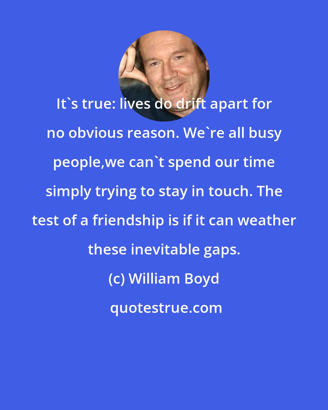 William Boyd: It's true: lives do drift apart for no obvious reason. We're all busy people,we can't spend our time simply trying to stay in touch. The test of a friendship is if it can weather these inevitable gaps.