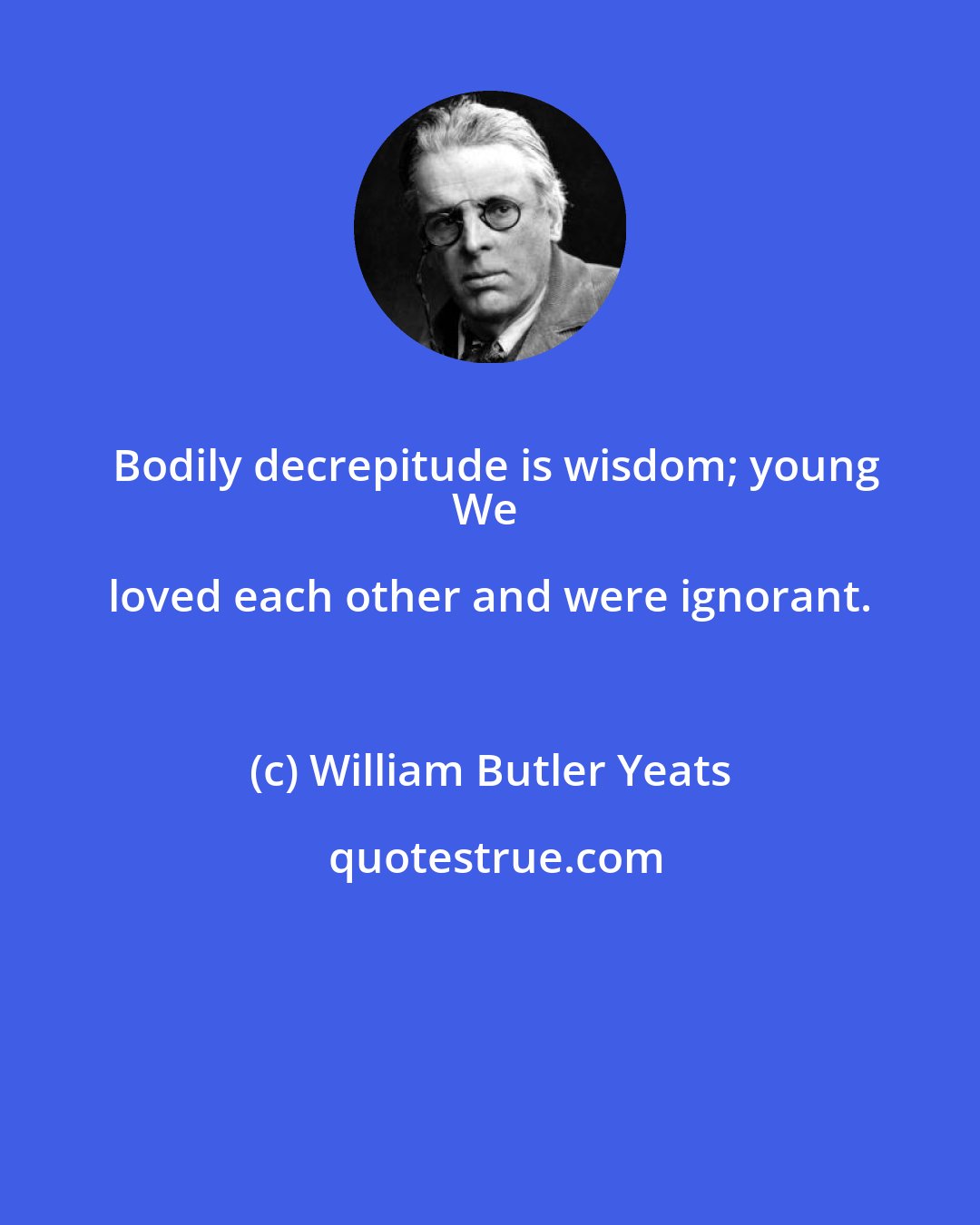 William Butler Yeats: Bodily decrepitude is wisdom; young
We loved each other and were ignorant.
