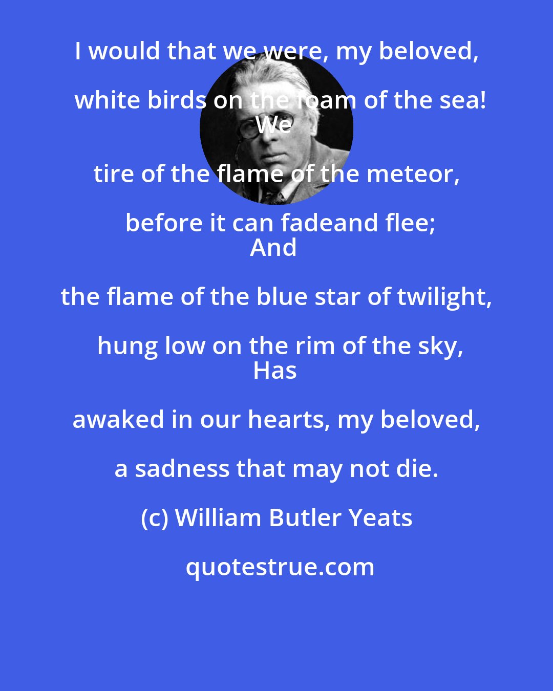 William Butler Yeats: I would that we were, my beloved, white birds on the foam of the sea!
We tire of the flame of the meteor, before it can fadeand flee;
And the flame of the blue star of twilight, hung low on the rim of the sky,
Has awaked in our hearts, my beloved, a sadness that may not die.