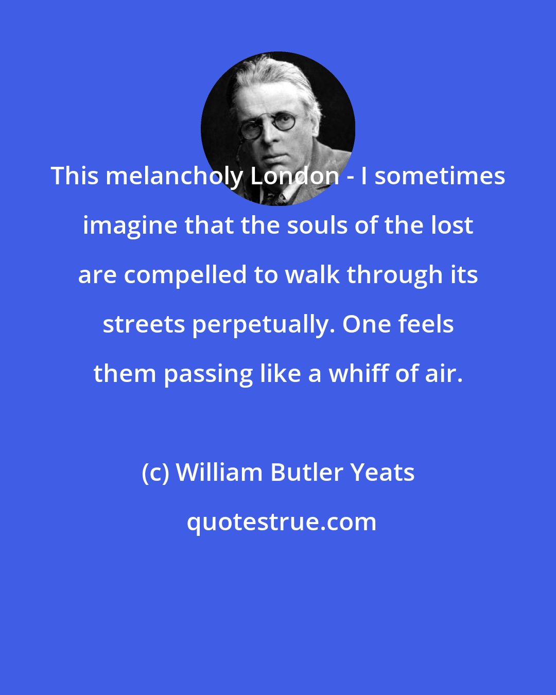 William Butler Yeats: This melancholy London - I sometimes imagine that the souls of the lost are compelled to walk through its streets perpetually. One feels them passing like a whiff of air.