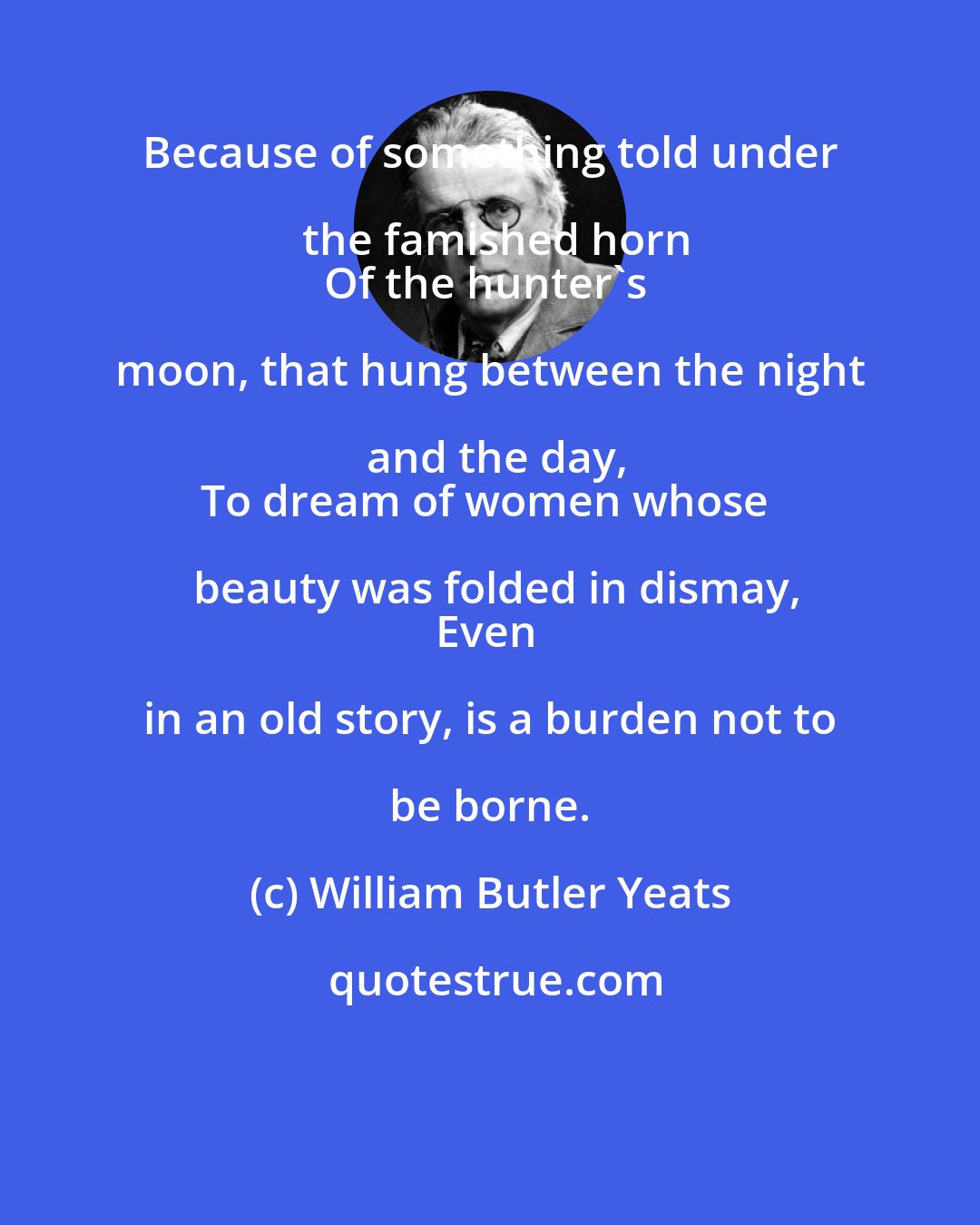 William Butler Yeats: Because of something told under the famished horn
Of the hunter's moon, that hung between the night and the day,
To dream of women whose beauty was folded in dismay,
Even in an old story, is a burden not to be borne.