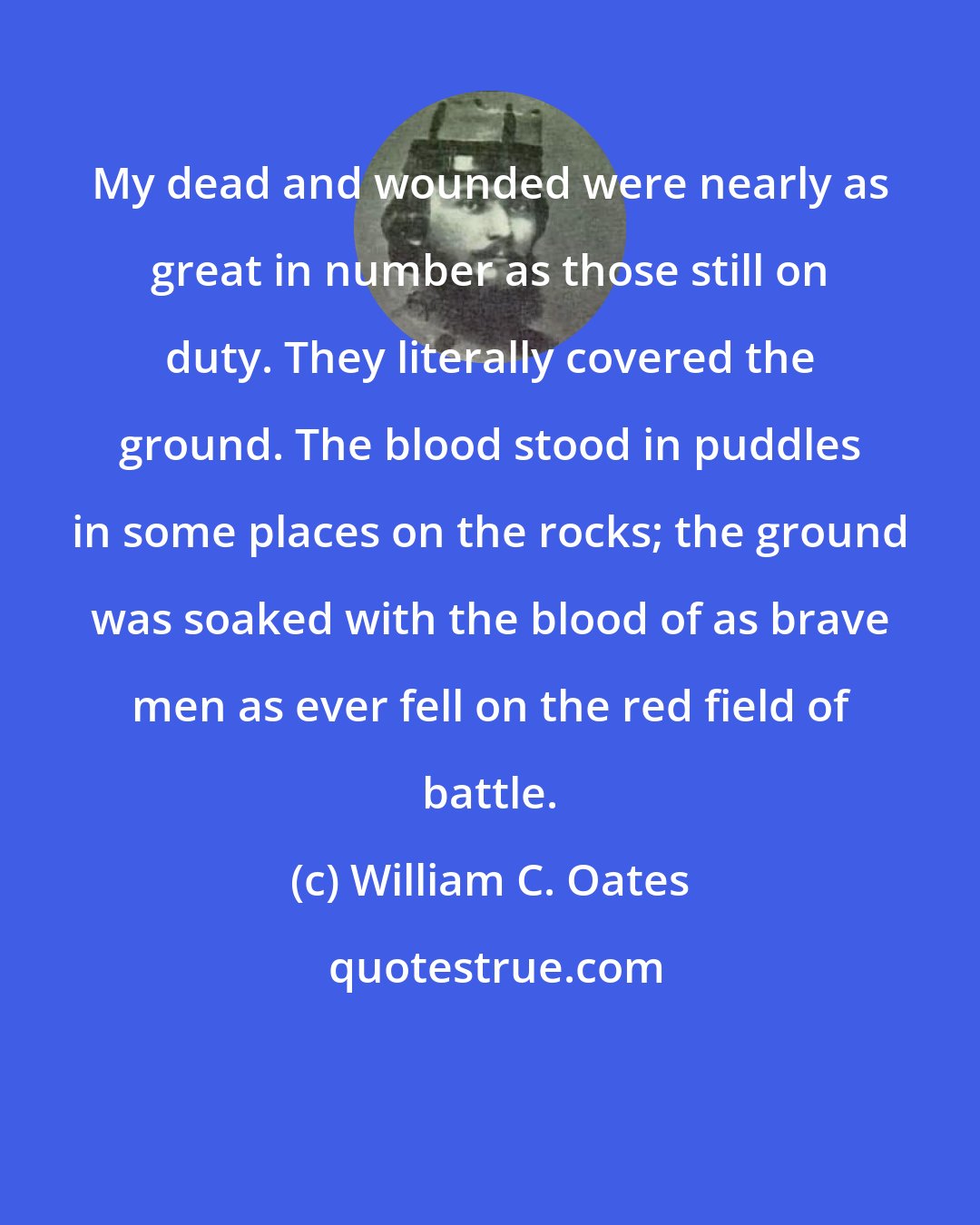 William C. Oates: My dead and wounded were nearly as great in number as those still on duty. They literally covered the ground. The blood stood in puddles in some places on the rocks; the ground was soaked with the blood of as brave men as ever fell on the red field of battle.
