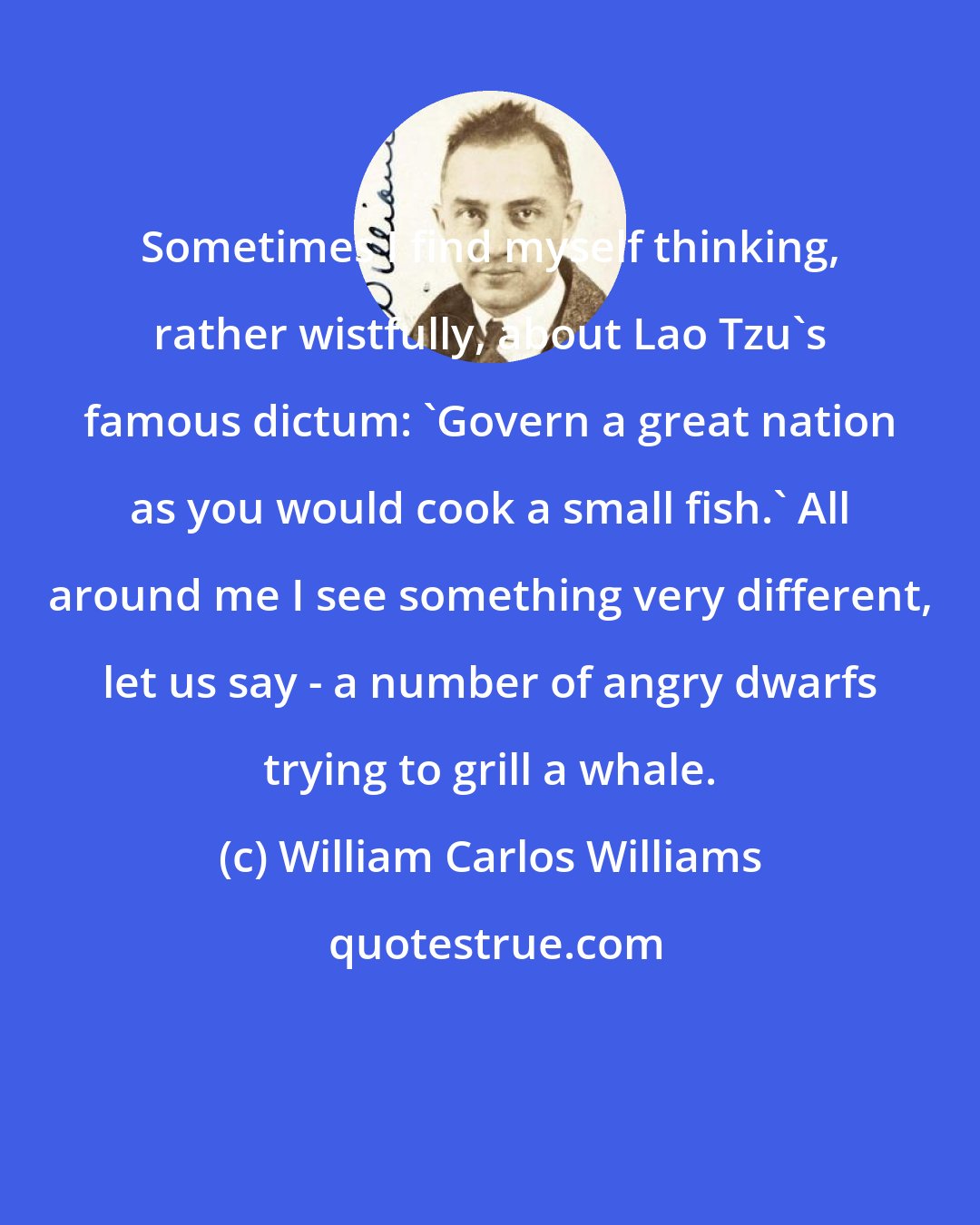 William Carlos Williams: Sometimes I find myself thinking, rather wistfully, about Lao Tzu's famous dictum: 'Govern a great nation as you would cook a small fish.' All around me I see something very different, let us say - a number of angry dwarfs trying to grill a whale.