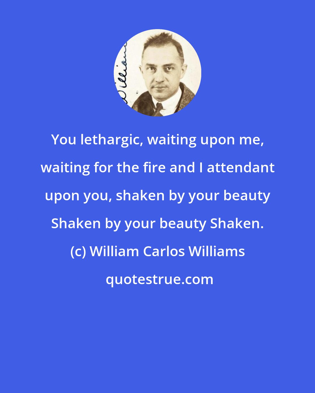 William Carlos Williams: You lethargic, waiting upon me, waiting for the fire and I attendant upon you, shaken by your beauty Shaken by your beauty Shaken.