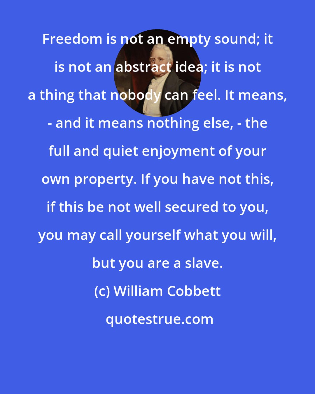 William Cobbett: Freedom is not an empty sound; it is not an abstract idea; it is not a thing that nobody can feel. It means, - and it means nothing else, - the full and quiet enjoyment of your own property. If you have not this, if this be not well secured to you, you may call yourself what you will, but you are a slave.