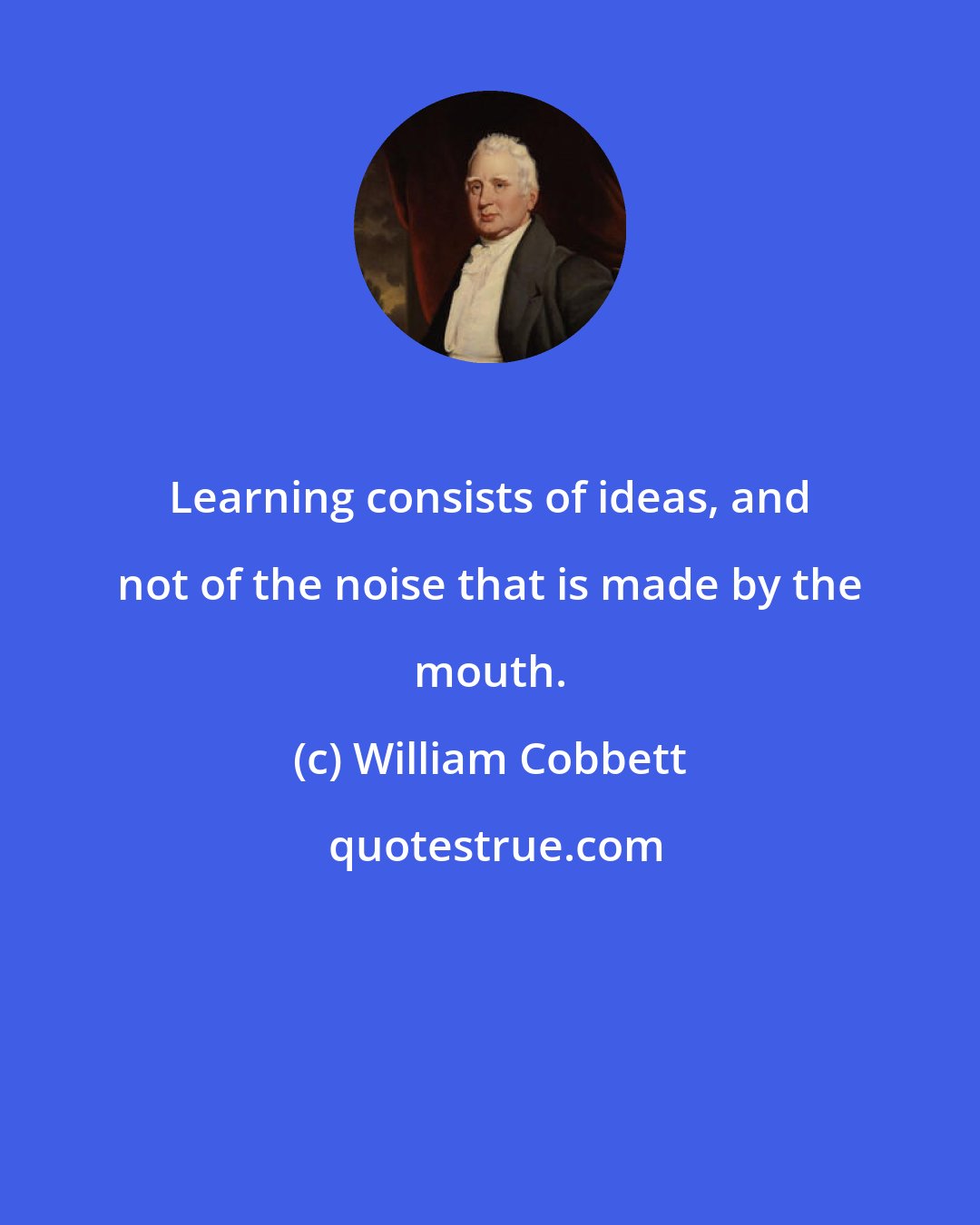 William Cobbett: Learning consists of ideas, and not of the noise that is made by the mouth.