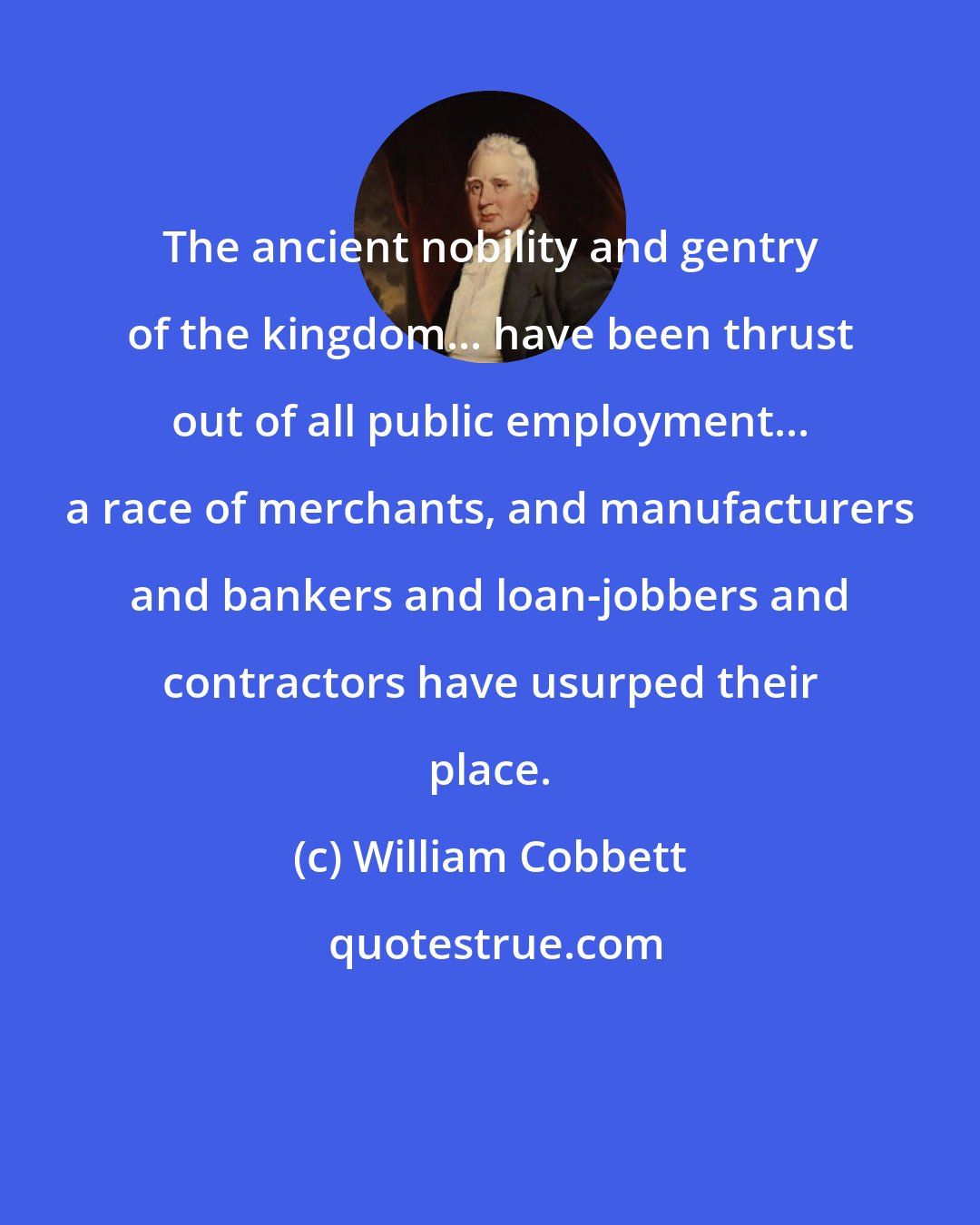 William Cobbett: The ancient nobility and gentry of the kingdom... have been thrust out of all public employment... a race of merchants, and manufacturers and bankers and loan-jobbers and contractors have usurped their place.