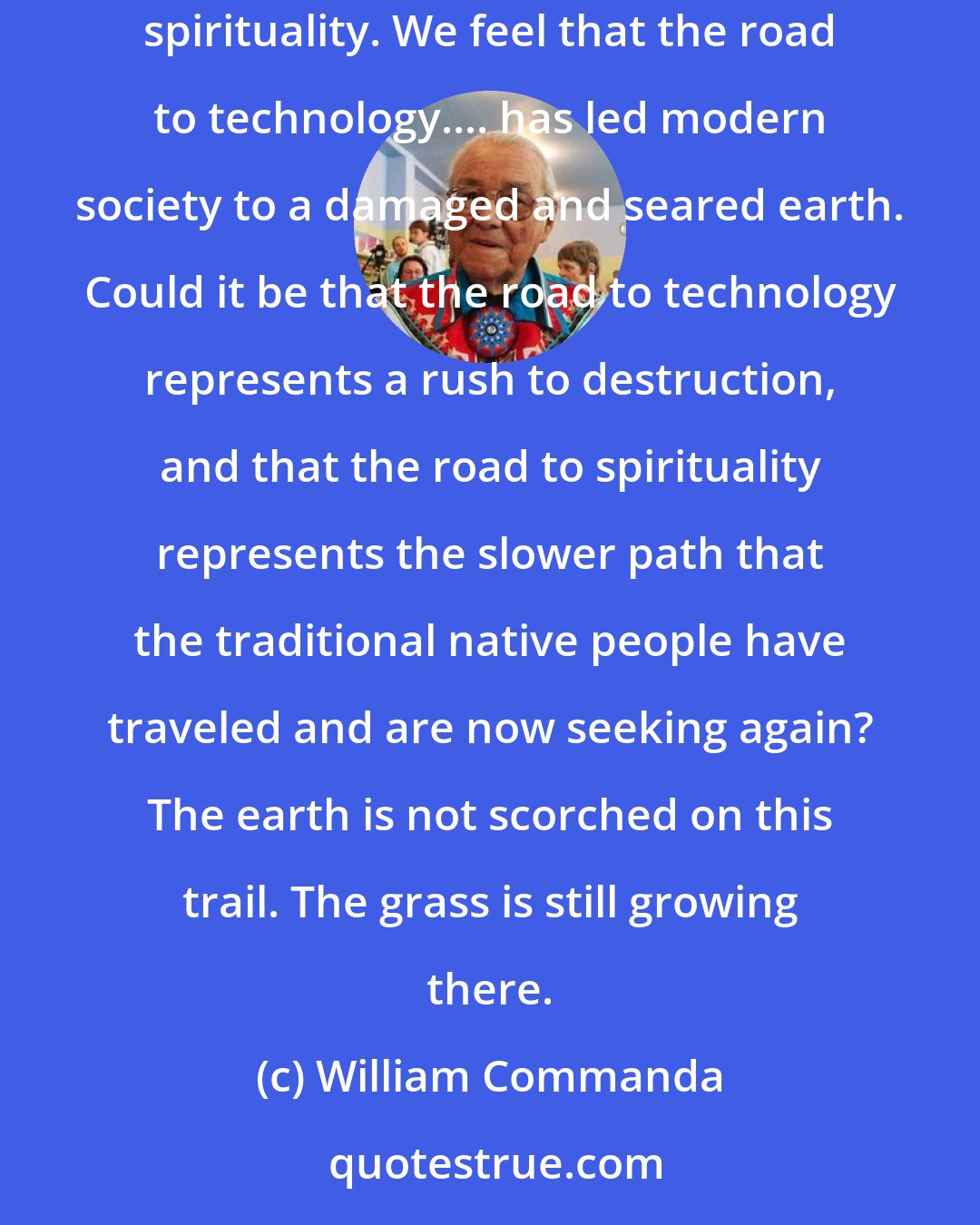 William Commanda: Traditional people of Indian nations have interpreted the two roads that face the light-skinned race as the road to technology and the road to spirituality. We feel that the road to technology.... has led modern society to a damaged and seared earth. Could it be that the road to technology represents a rush to destruction, and that the road to spirituality represents the slower path that the traditional native people have traveled and are now seeking again? The earth is not scorched on this trail. The grass is still growing there.