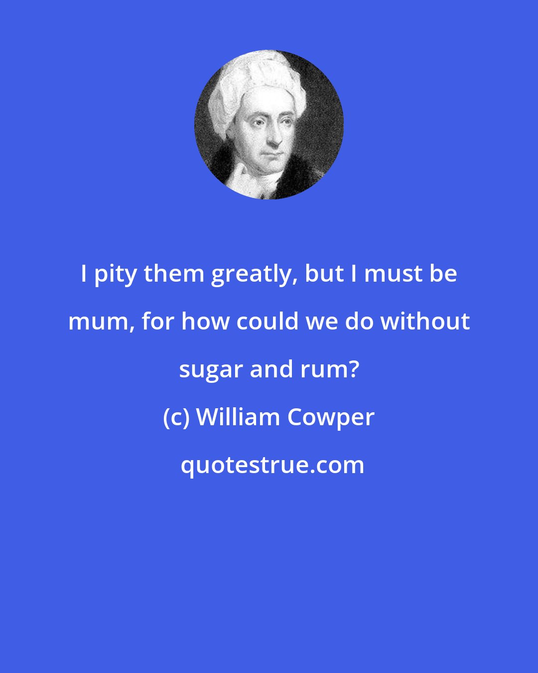 William Cowper: I pity them greatly, but I must be mum, for how could we do without sugar and rum?