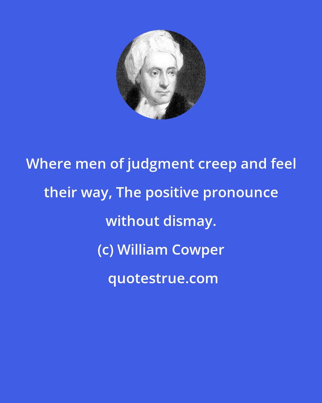 William Cowper: Where men of judgment creep and feel their way, The positive pronounce without dismay.