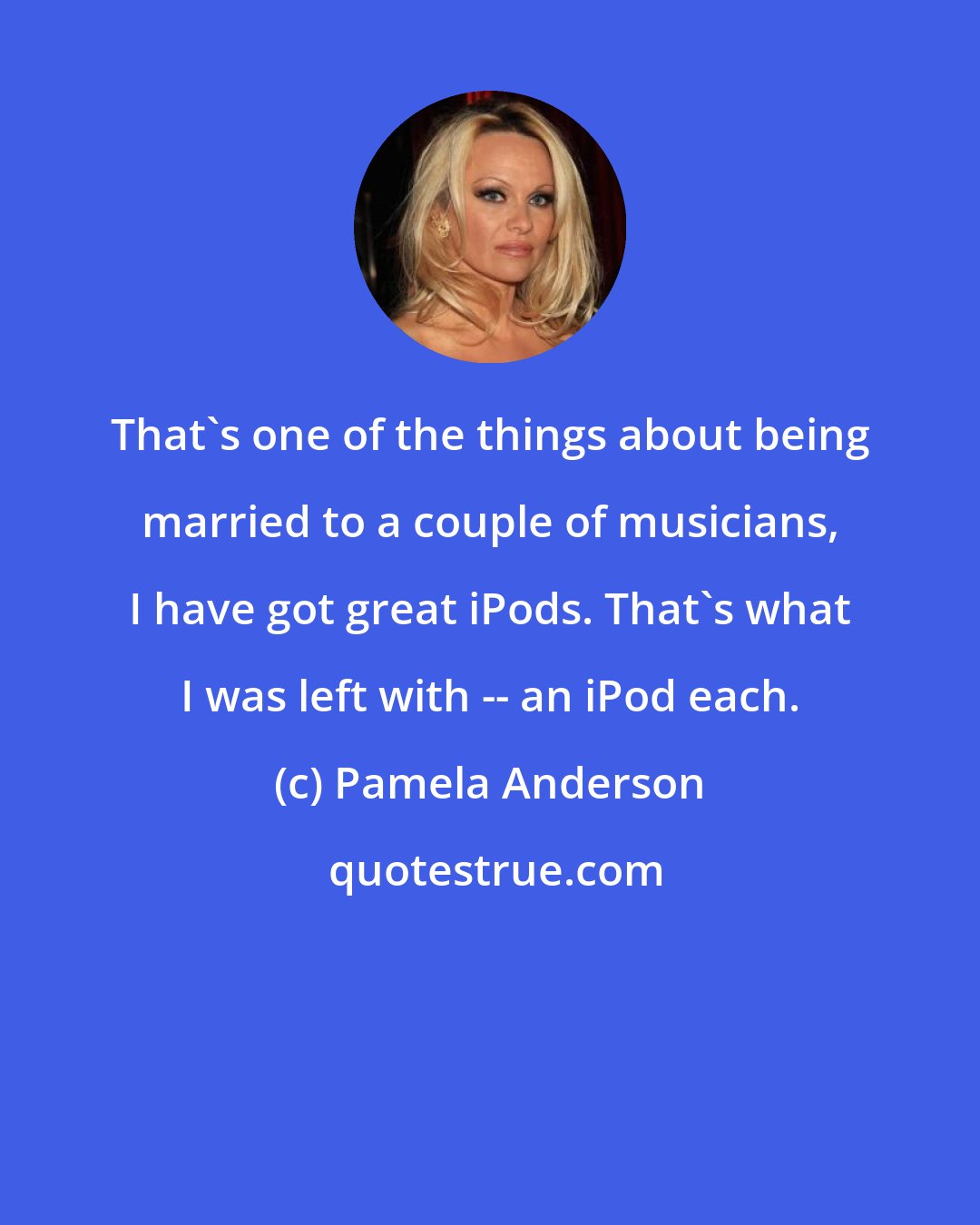 Pamela Anderson: That's one of the things about being married to a couple of musicians, I have got great iPods. That's what I was left with -- an iPod each.