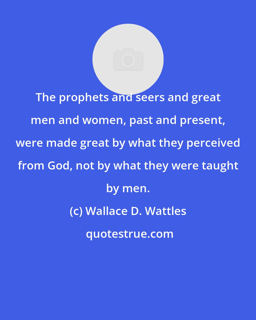 Wallace D. Wattles: The prophets and seers and great men and women, past and present, were made great by what they perceived from God, not by what they were taught by men.