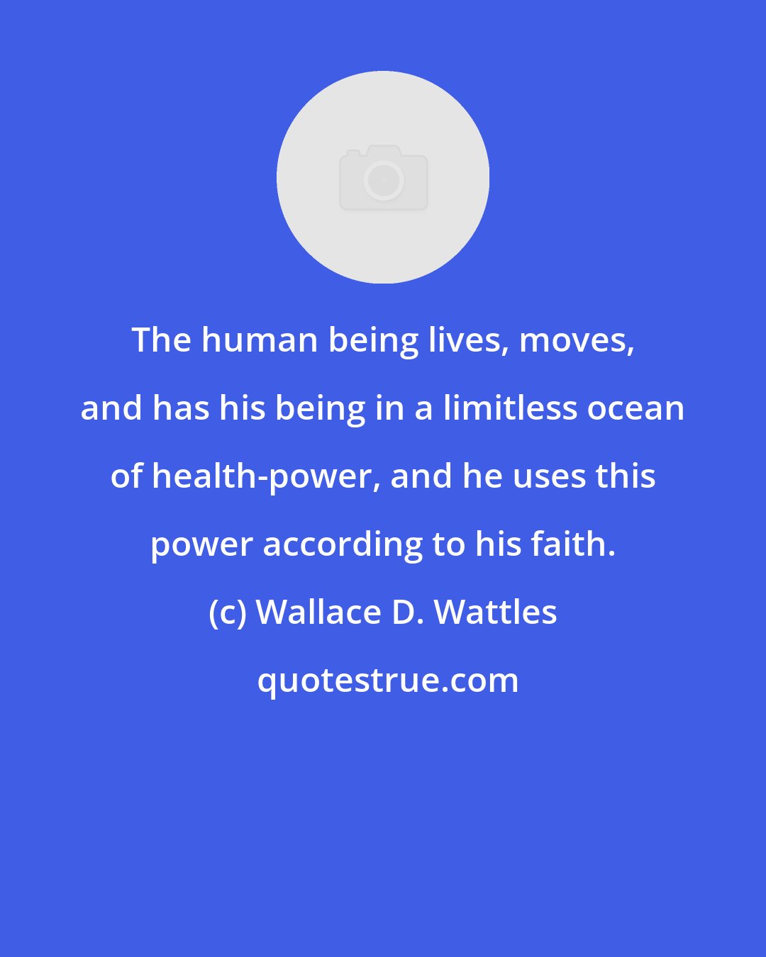 Wallace D. Wattles: The human being lives, moves, and has his being in a limitless ocean of health-power, and he uses this power according to his faith.