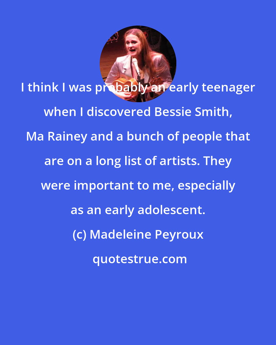 Madeleine Peyroux: I think I was probably an early teenager when I discovered Bessie Smith, Ma Rainey and a bunch of people that are on a long list of artists. They were important to me, especially as an early adolescent.