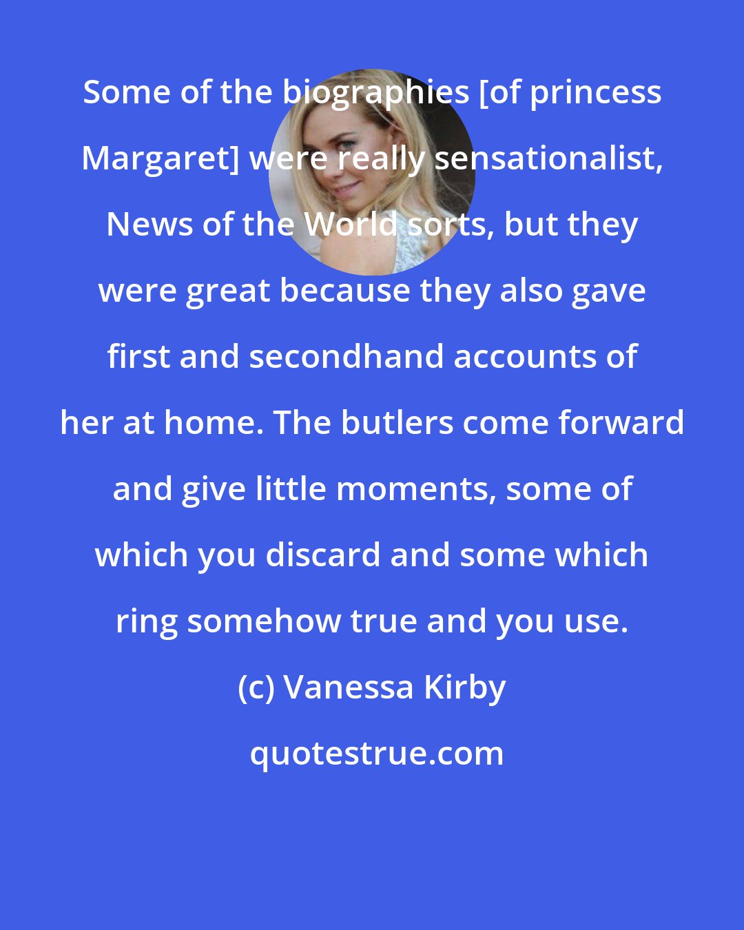 Vanessa Kirby: Some of the biographies [of princess Margaret] were really sensationalist, News of the World sorts, but they were great because they also gave first and secondhand accounts of her at home. The butlers come forward and give little moments, some of which you discard and some which ring somehow true and you use.
