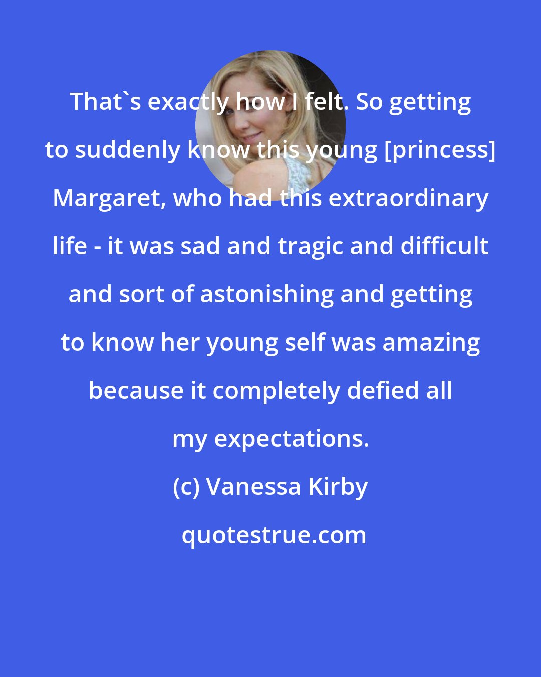 Vanessa Kirby: That's exactly how I felt. So getting to suddenly know this young [princess] Margaret, who had this extraordinary life - it was sad and tragic and difficult and sort of astonishing and getting to know her young self was amazing because it completely defied all my expectations.