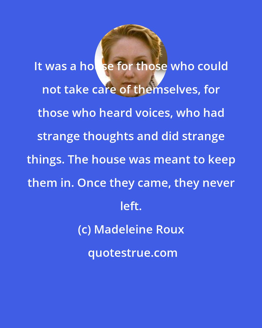 Madeleine Roux: It was a house for those who could not take care of themselves, for those who heard voices, who had strange thoughts and did strange things. The house was meant to keep them in. Once they came, they never left.