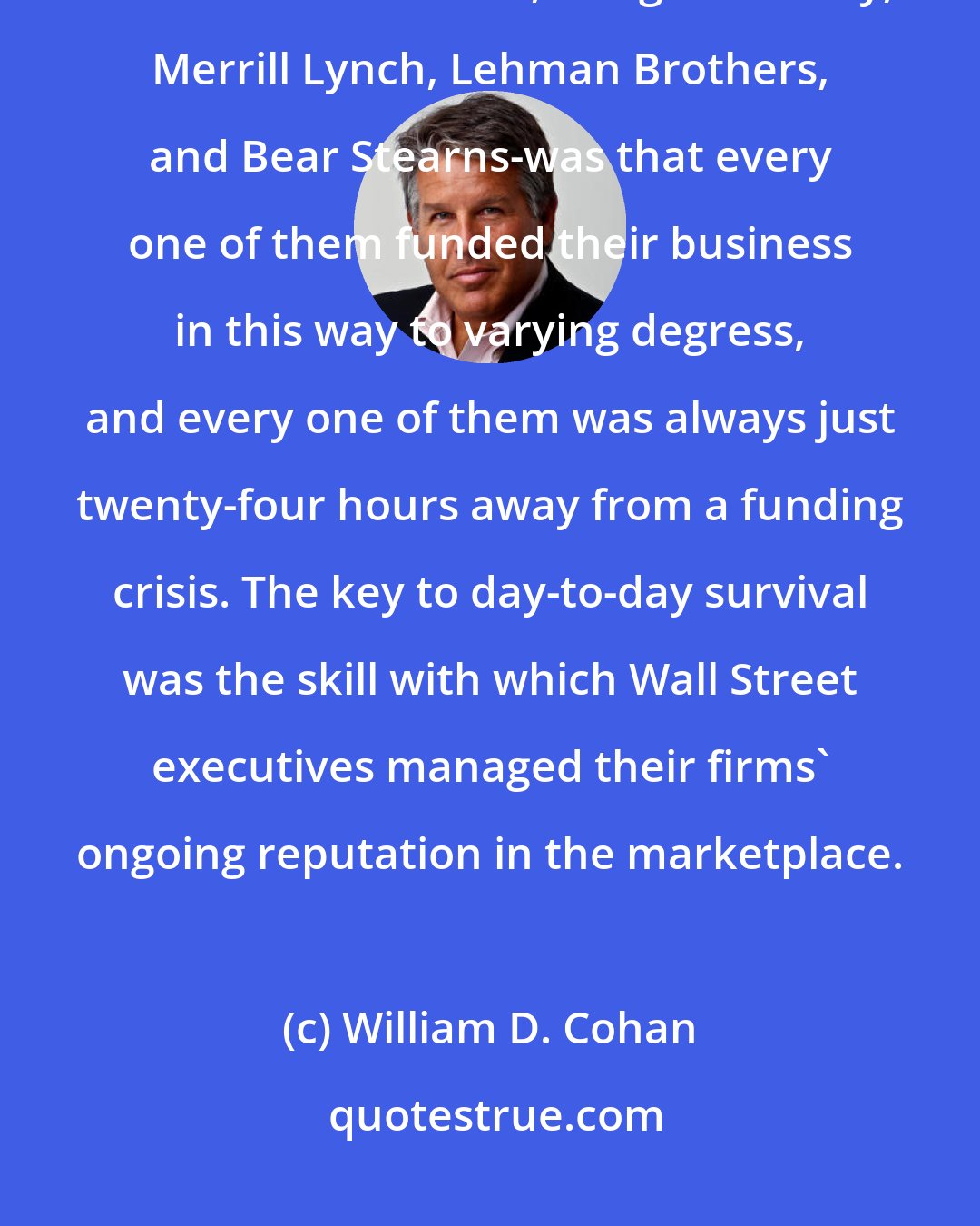 William D. Cohan: The dirty little secret of what used to be known as Wall Street securities firms-Goldman Sachs, Morgan Stanley, Merrill Lynch, Lehman Brothers, and Bear Stearns-was that every one of them funded their business in this way to varying degress, and every one of them was always just twenty-four hours away from a funding crisis. The key to day-to-day survival was the skill with which Wall Street executives managed their firms' ongoing reputation in the marketplace.