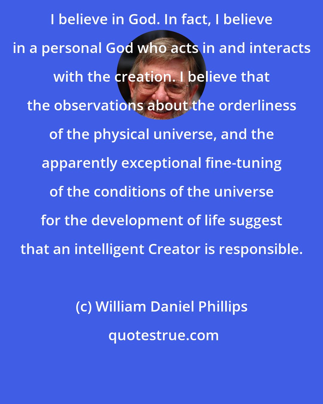 William Daniel Phillips: I believe in God. In fact, I believe in a personal God who acts in and interacts with the creation. I believe that the observations about the orderliness of the physical universe, and the apparently exceptional fine-tuning of the conditions of the universe for the development of life suggest that an intelligent Creator is responsible.
