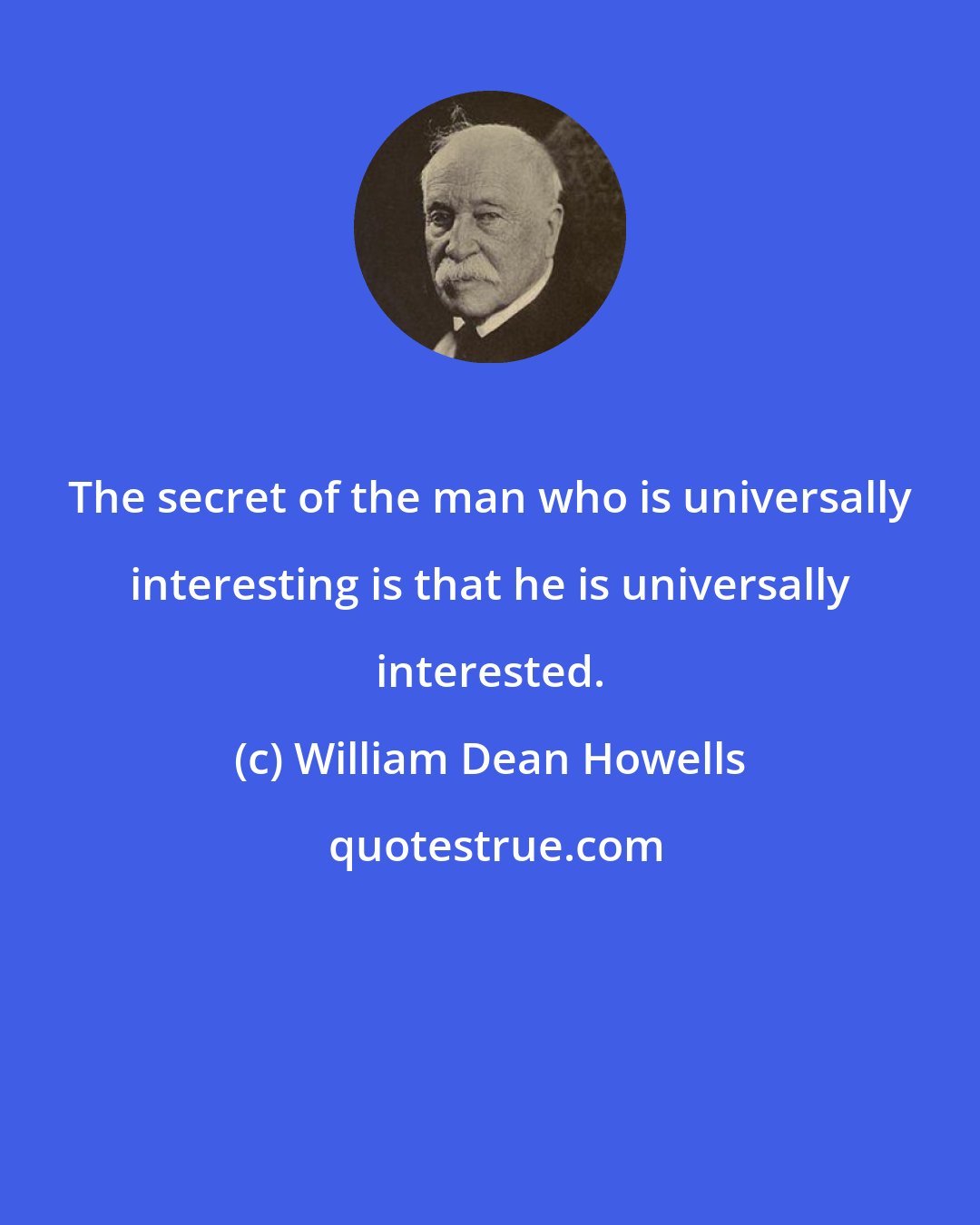 William Dean Howells: The secret of the man who is universally interesting is that he is universally interested.