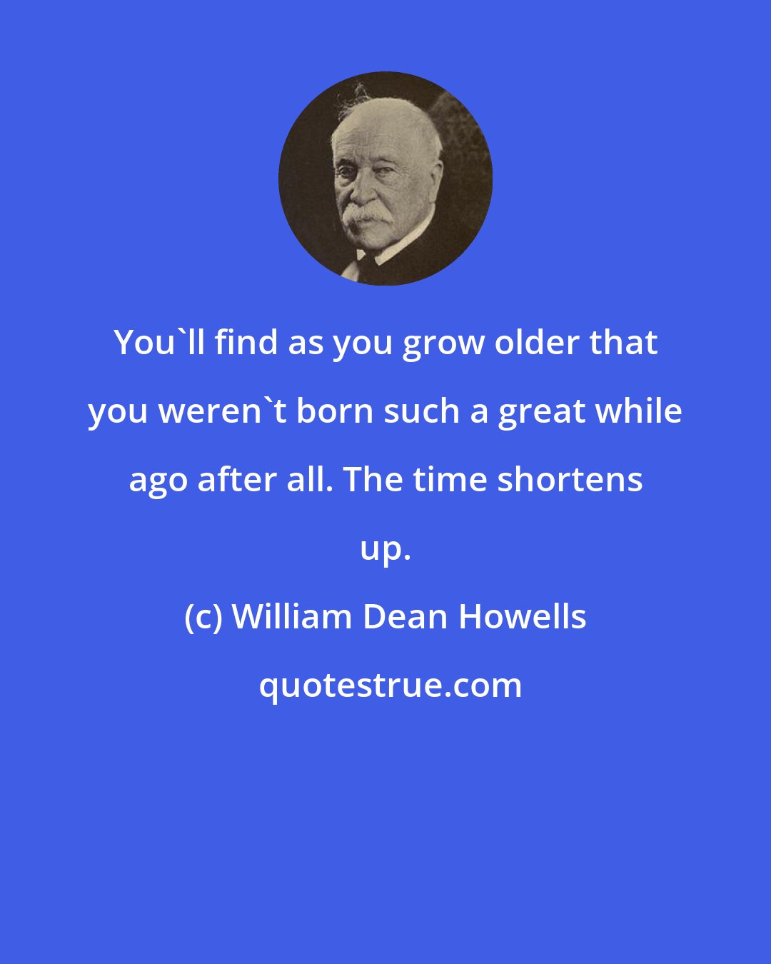 William Dean Howells: You'll find as you grow older that you weren't born such a great while ago after all. The time shortens up.