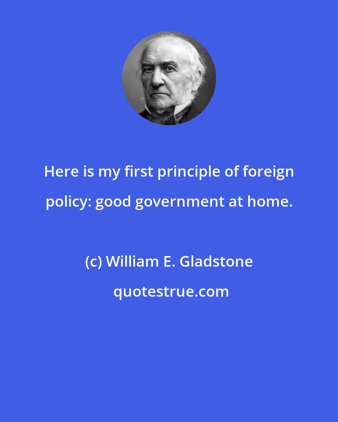 William E. Gladstone: Here is my first principle of foreign policy: good government at home.