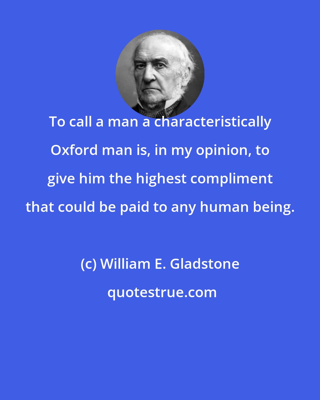 William E. Gladstone: To call a man a characteristically Oxford man is, in my opinion, to give him the highest compliment that could be paid to any human being.