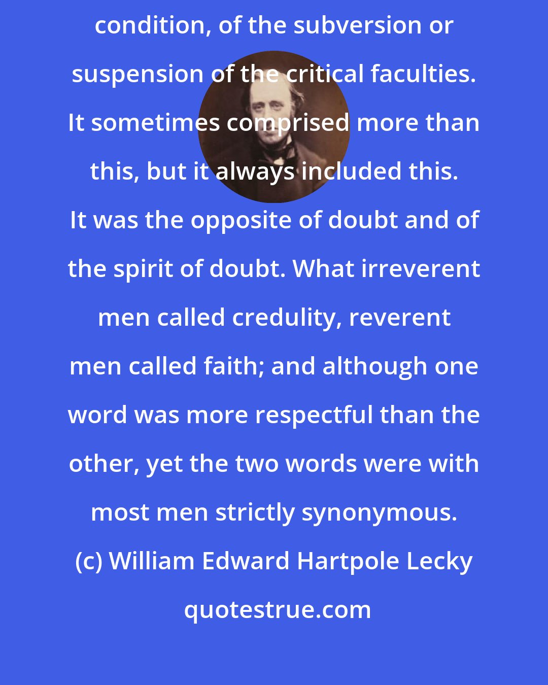 William Edward Hartpole Lecky: Faith always presented to the mind the idea of an abnormal intellectual condition, of the subversion or suspension of the critical faculties. It sometimes comprised more than this, but it always included this. It was the opposite of doubt and of the spirit of doubt. What irreverent men called credulity, reverent men called faith; and although one word was more respectful than the other, yet the two words were with most men strictly synonymous.