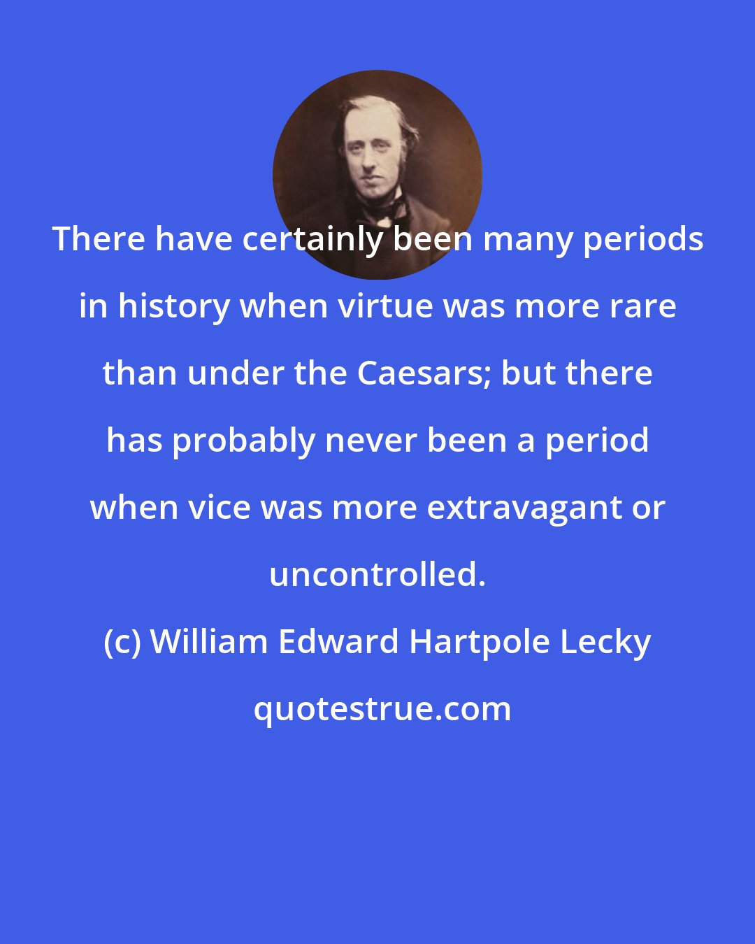 William Edward Hartpole Lecky: There have certainly been many periods in history when virtue was more rare than under the Caesars; but there has probably never been a period when vice was more extravagant or uncontrolled.