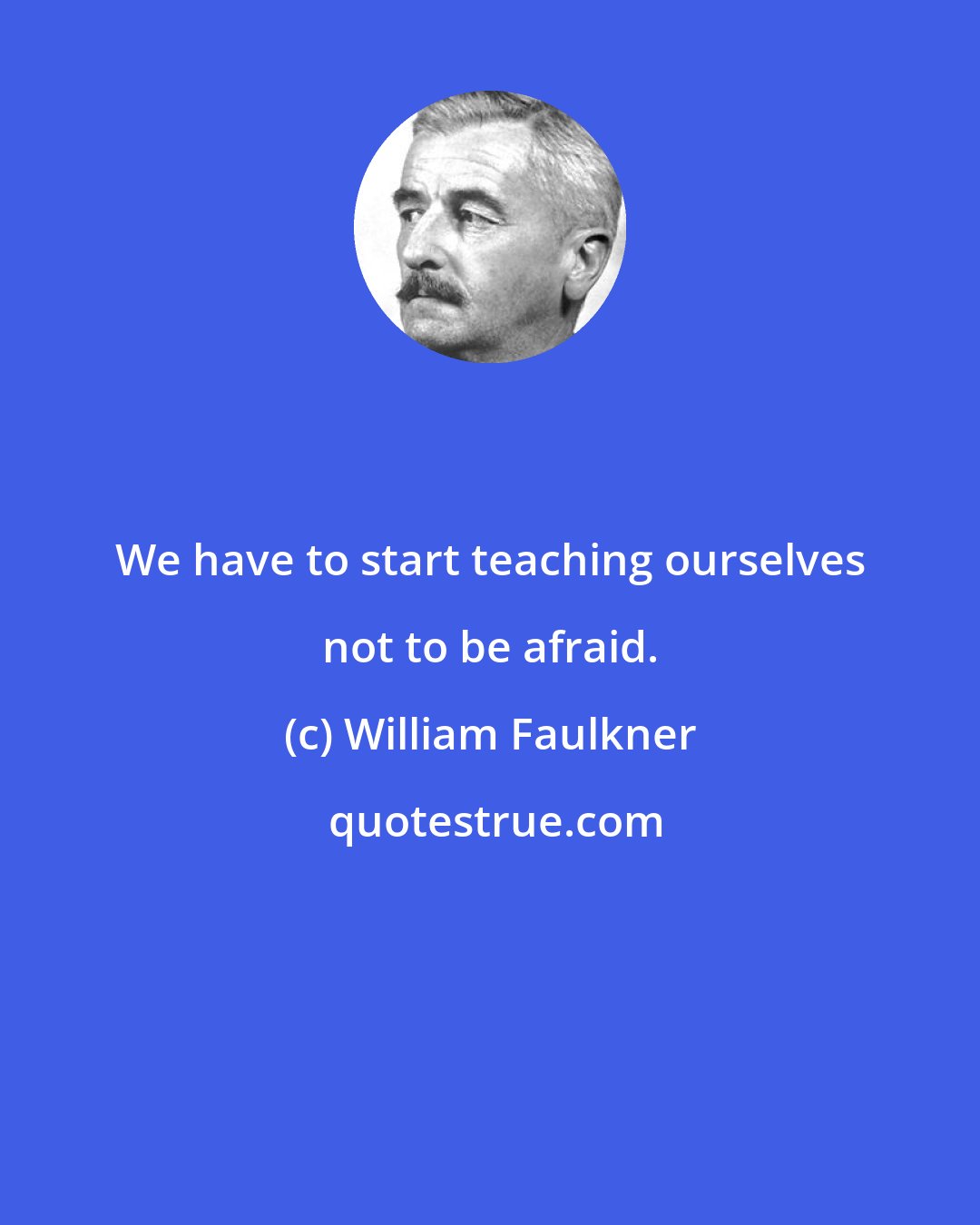 William Faulkner: We have to start teaching ourselves not to be afraid.