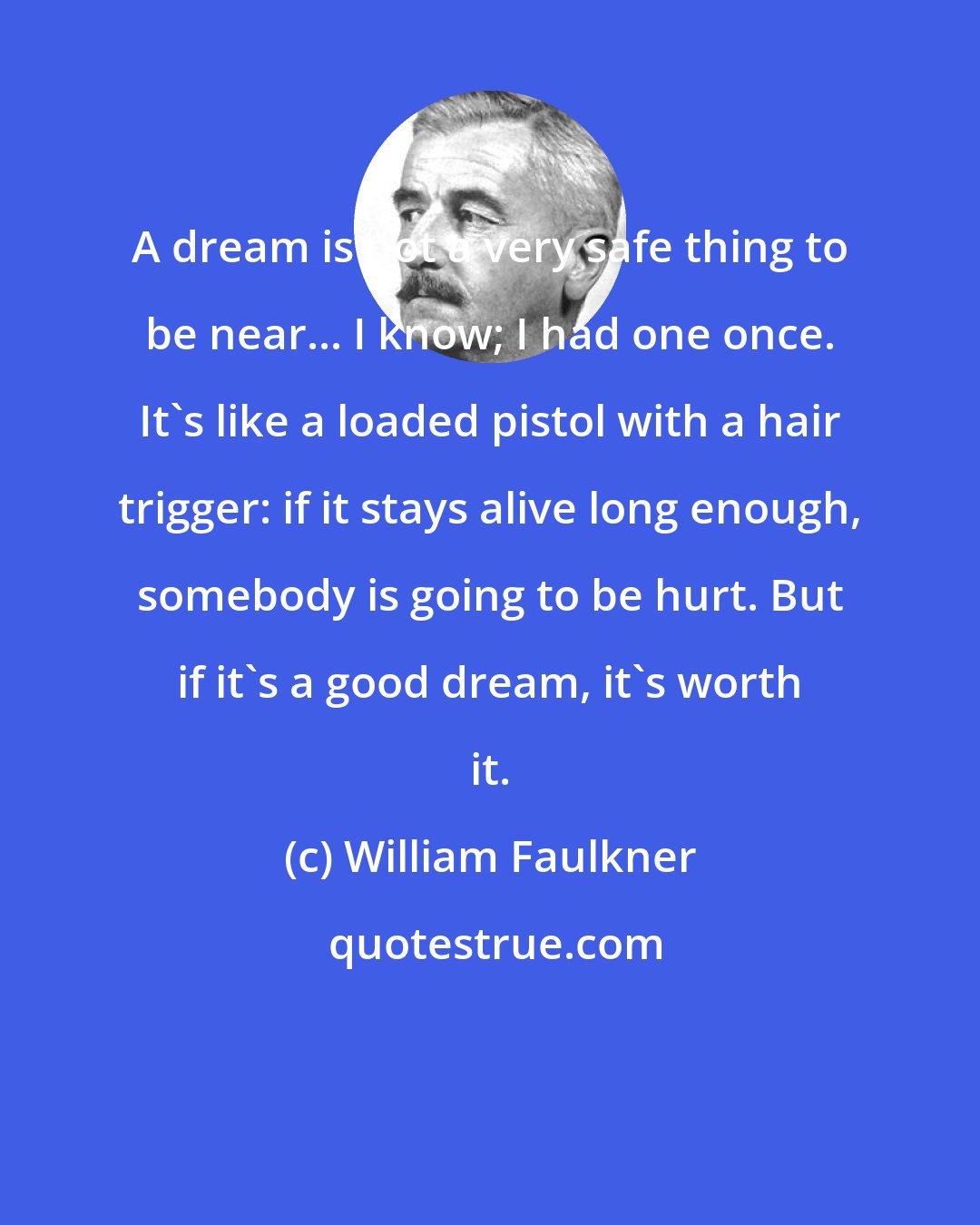 William Faulkner: A dream is not a very safe thing to be near... I know; I had one once. It's like a loaded pistol with a hair trigger: if it stays alive long enough, somebody is going to be hurt. But if it's a good dream, it's worth it.