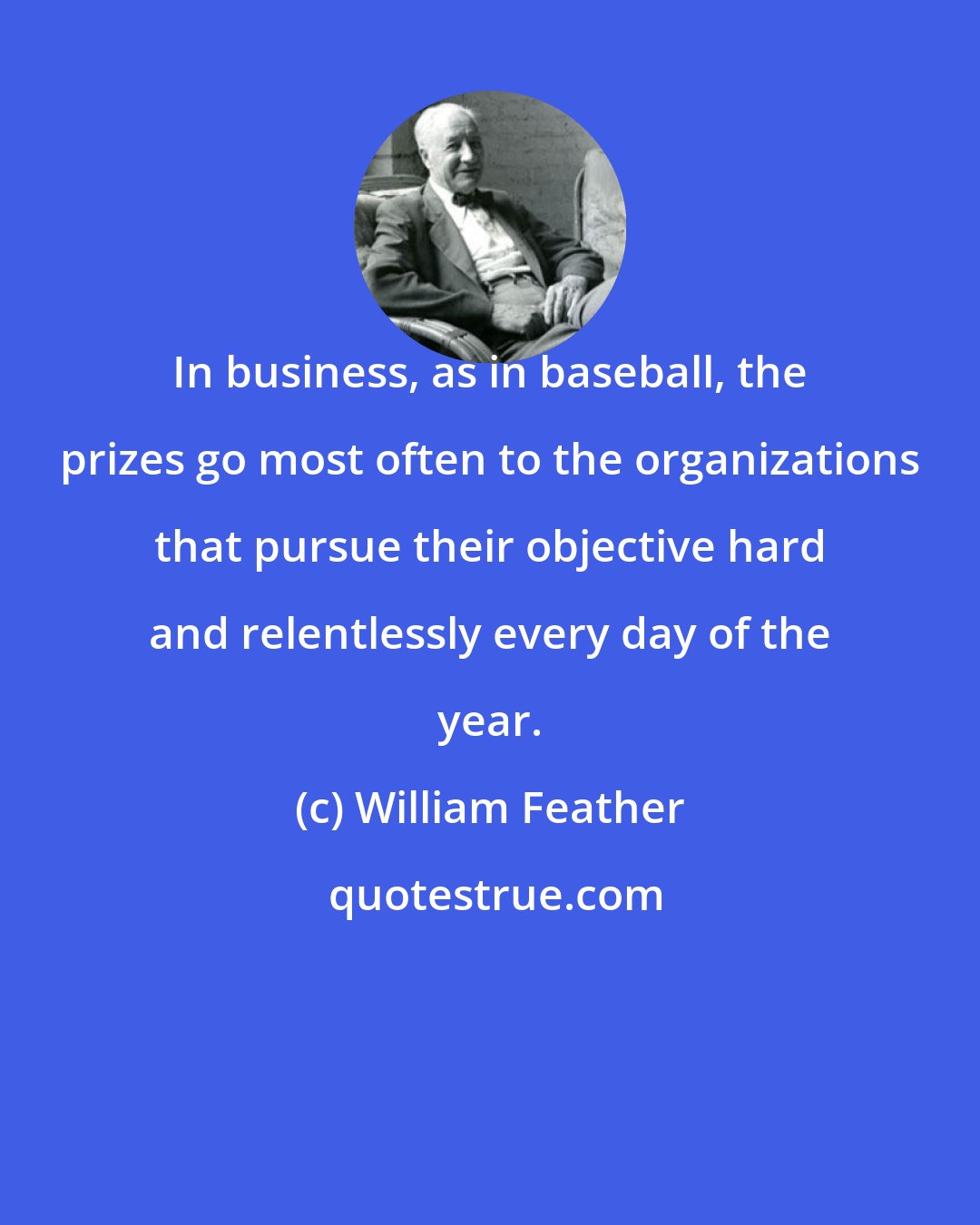 William Feather: In business, as in baseball, the prizes go most often to the organizations that pursue their objective hard and relentlessly every day of the year.