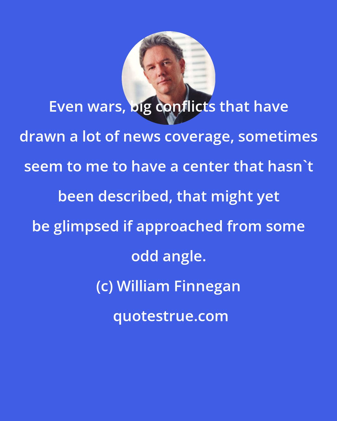 William Finnegan: Even wars, big conflicts that have drawn a lot of news coverage, sometimes seem to me to have a center that hasn't been described, that might yet be glimpsed if approached from some odd angle.