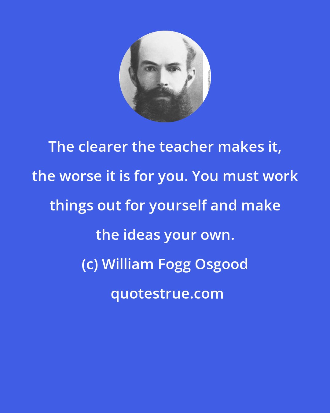 William Fogg Osgood: The clearer the teacher makes it, the worse it is for you. You must work things out for yourself and make the ideas your own.