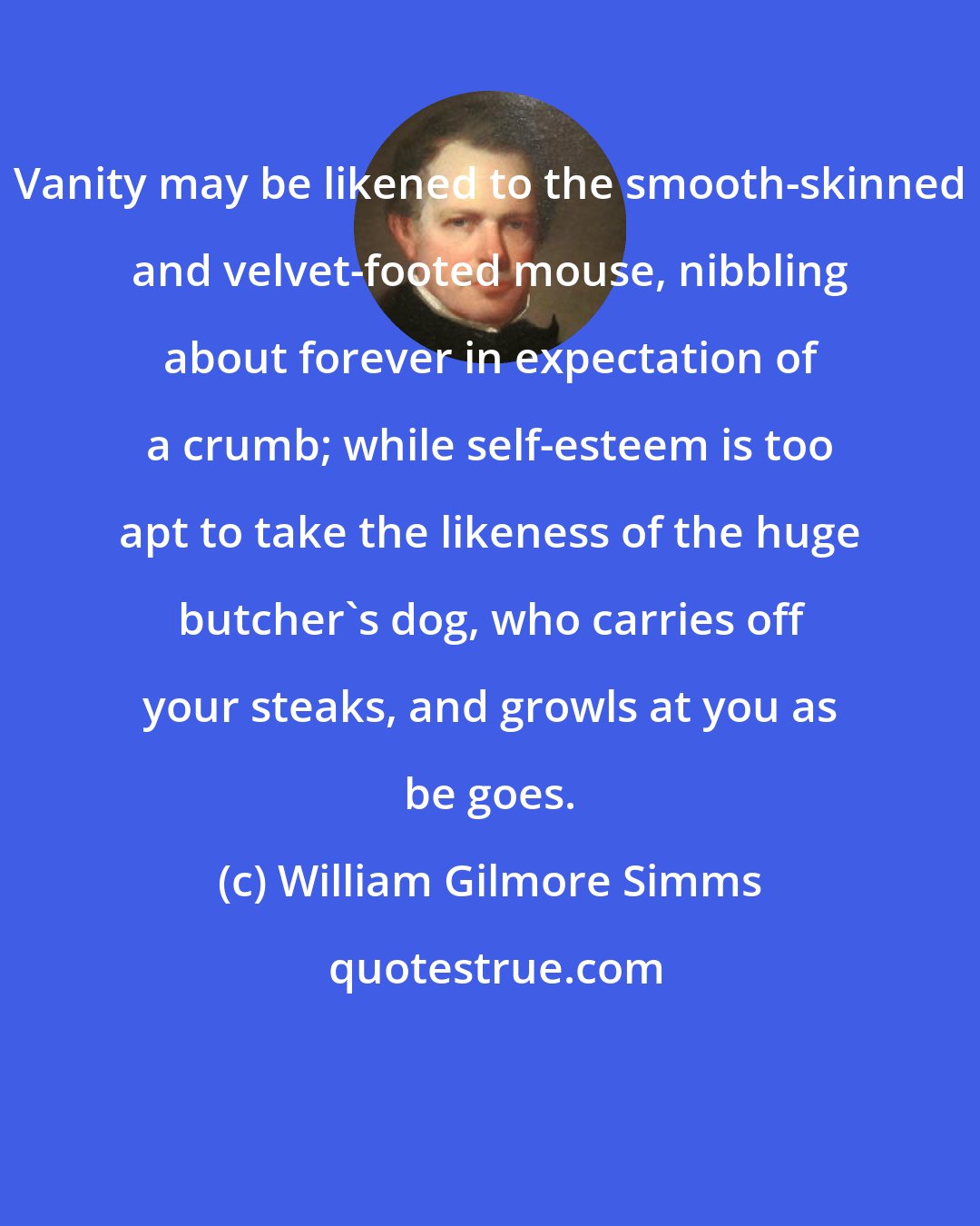 William Gilmore Simms: Vanity may be likened to the smooth-skinned and velvet-footed mouse, nibbling about forever in expectation of a crumb; while self-esteem is too apt to take the likeness of the huge butcher's dog, who carries off your steaks, and growls at you as be goes.