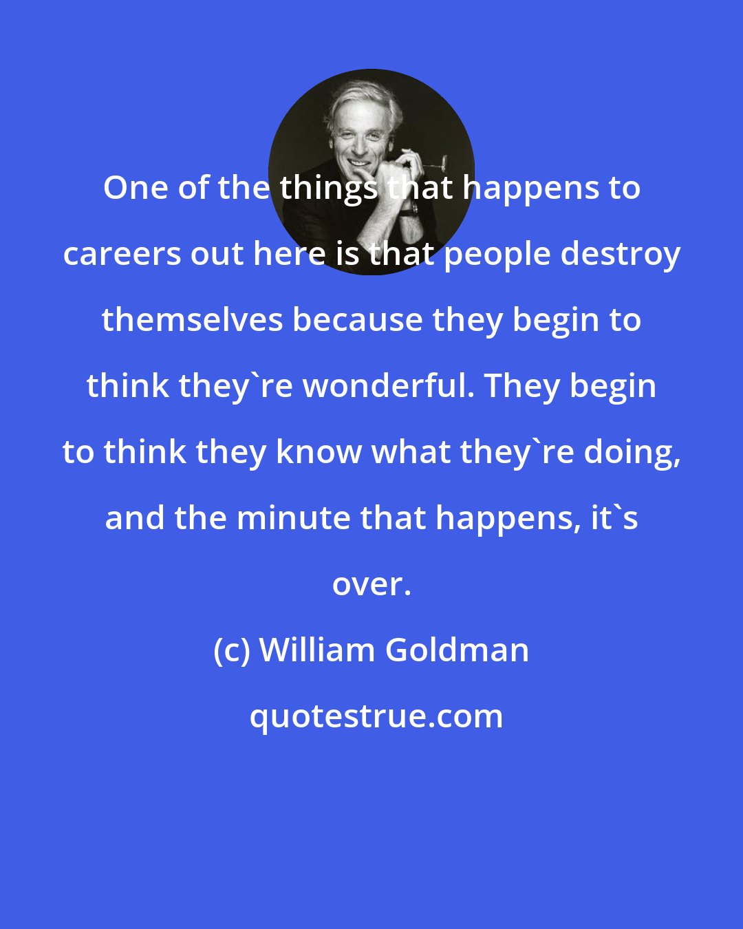 William Goldman: One of the things that happens to careers out here is that people destroy themselves because they begin to think they're wonderful. They begin to think they know what they're doing, and the minute that happens, it's over.